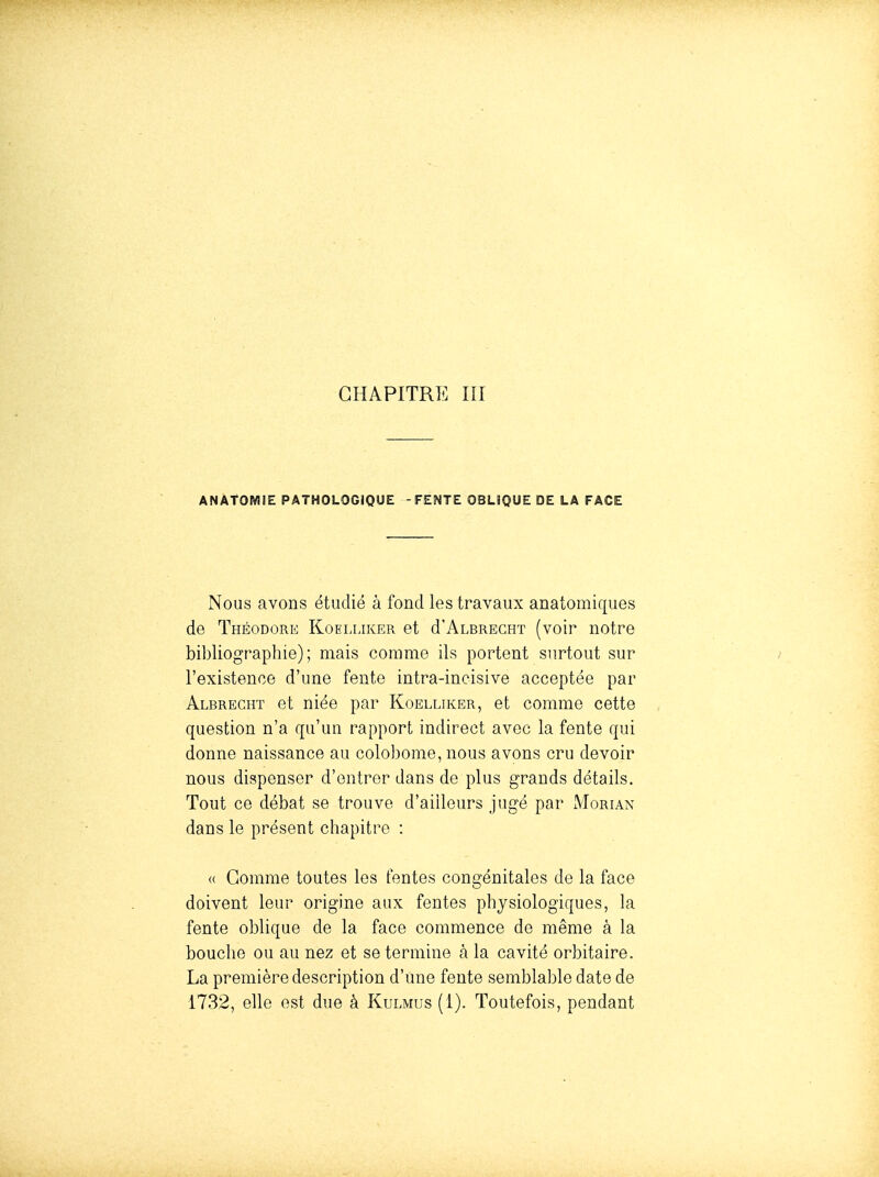 CHAPITRE ni ANAtOMlE PATHOLOGIQUE -FENTE OBLIQUE DE LA FACE Nous avons étudié à fond les travaux anatomiques de Théodore Koelliker et d'ALBRECHT (voir notre bibliographie); mais comme ils portent surtout sur i l'existence d'une fente intra-incisive acceptée par Albrecht et niée par Koelliker, et comme cette question n'a qu'un rapport indirect avec la fente qui donne naissance au colobome, nous avons cru devoir nous dispenser d'entrer dans de plus grands détails. Tout ce débat se trouve d'ailleurs jugé par Morian dans le présent chapitre : a Gomme toutes les fentes congénitales de la face doivent leur origine aux fentes physiologiques, la fente oblique de la face commence de même à la bouche ou au nez et se termine à la cavité orbitaire. La première description d'une fente semblable date de 1732, elle est due à Kulmus (1). Toutefois, pendant