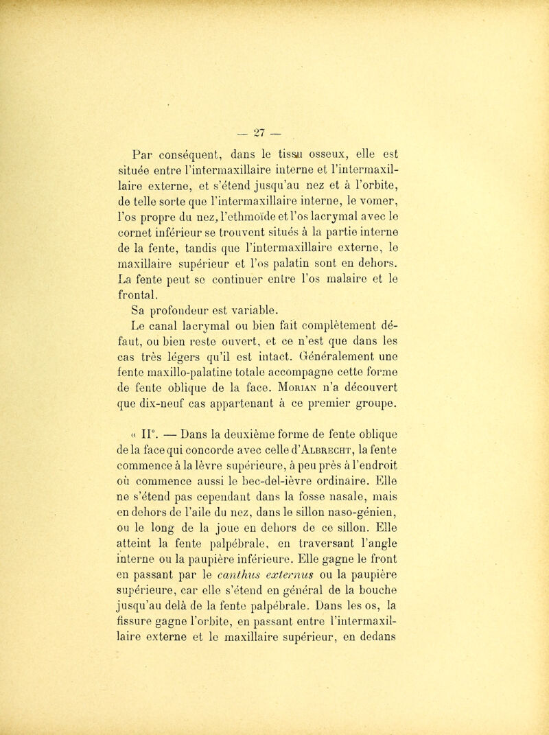 Par conséquent, dans le tissii osseux, elle est située entre l'intermaxillaire interne et l'intermaxil- laire externe, et s'étend jusqu'au nez et à l'orbite, de telle sorte que l'intermaxillaire interne, le vomer, l'os propre du nez^ l'ethmoïde et l'os lacrymal avec le cornet inférieur se trouvent situés à la partie interne de la fente, tandis que l'intermaxillaire externe, le maxillaire supérieur et l'os palatin sont en dehors. La fente peut se continuer entre l'os malaire et le frontal. Sa profondeur est variable. Le canal lacrymal ou bien fait complètement dé- faut, ou bien reste ouvert, et ce n'est que dans les cas très légers qu'il est intact. Généralement une fente maxillo-palatine totale accompagne cette forme de fente oblique de la face. Morian n'a découvert que dix-neuf cas appartenant à ce premier groupe. « ir. — Dans la deuxième forme de fente oblique delà face qui concorde avec celle d'ALBRECUT, la fente commence à la lèvre supérieure, à peu près à l'endroit où commence aussi le bec-del-ièvre ordinaire. Elle ne s'étend pas cependant dans la fosse nasale, mais en dehors de l'aile du nez, dans le sillon naso-génien, ou le long de la joue en dehors de ce sillon. Elle atteint la fente palpébrale, en traversant l'angle interne ou la paupière inférieure. Elle gagne le front en passant par le canthus externus ou la paupière supérieure, car elle s'étend en général de la bouche jusqu'au delà de la fente palpébrale. Dans les os, la fissure gagne l'orbite, en passant entre l'intermaxil- laire externe et le maxillaire supérieur, en dedans