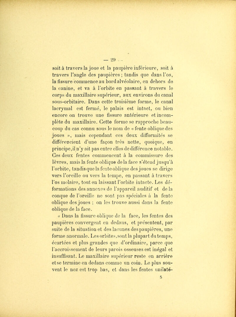 soit à travers la joue et la paupière inférieure, soit à travers l'angle des paupières; tandis que dans l'os, la fissure commence au bord alvéolaire, en dehors de la canine, et va à l'orbite en passant à travers le corps du maxillaire supérieur, aux environs du canal sous-orbitaire. Dans cette troisième forme, le canal lacrymal est fermé, le palais est intact, ou bien encore on trouve une fissure antérieure et incom- plète du maxillaire. Cette forme se rapproche beau- coup du cas connu sous le nom de « fente oblique des joues », mais cependant ces deux difformités se différencient d'une façon très nette, quoique, en principe,il n'y ait pas entre elles de différence notable. Ces deux fentes commencent à la commissure des lèvres, mais la fente oblique delà face s'étend jusqu'à l'orbite, tandisquelafonteoblique des joues se dirige vers l'oreille ou vers la tempe, en passant à travers l'os molaire, tout on laissant l'orbite intacte. Les dé- formations des annexes de l'appareil auditif et de la conque de l'oreille ne sont pas spéciales à la fento oblique dos joues ; on les trouve aussi dans la fente oblique de la face. « Dans la fissure oblique de la face, les fentes des paupières convergent en dedans, et présentent, par suite de la situation et des lacunes des paupières, une forme anormale. Les orbites,sont la plupart du temps, écartées et plus grandes que d'ordinaire, parce que l'accroissement de leurs parois osseuses est inégal et insuffisant. Le maxillaire supérieur reste en arrière et se termine en dedans comme un coin. Le plus sou- vent le nez est trop bas, et dans les fentes uniîaté- 5