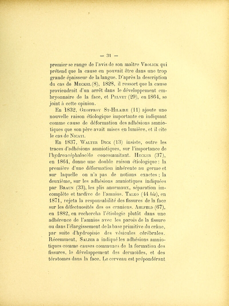 premier se range de l'avis de son maître Vrolick qui prétend que la cause en pouvait être dans une trop grande épaisseur de la langue. D'après la description du cas de Megkel(8), 1828, il ressort que la cause proviendrait d'un arrêt dans le développement em- bryonnaire de la face, et Pelvet (29), en 1864, se joint à cette opinion. En i832, Geoffroy St-Hilaire (11) ajoute une nouvelle raison étiologiquo importante en indiquant comme cause de déformation des adhésions amnio- tiques que son père avait mises en lumière, et il cite le cas de Nicati. En 1837, Walter Dick (13) insiste, outre les traces d'adhésions amniotiques, sur l'importance de l'hydrencéphalocèle concommitant. Hecker (37), en 1864, donne une double raison étiologique : la première d'une déformation inhérente au germe et sur laquelle on n'a pas de notions exactes ; la deuxième, sur les adhésions amniotiques indiquées par Braun (33), les plis anormaux, séparation im- complète et tardive do l'amnios. Talko (44 his), en 1871, rejeta la responsabilité des fissures de la face sur les défectuosités des os ci-aniens. Ahlfeld (67), en 1882, en rechercha l'étiologie plutôt dans une adhérence de l'amnios avec les parois de la fissure ou dans l'élargissement de la base primitive du crâne, par suite d'hydropisie des vésicules cérébrales. Récemment, Salzer a indiqué les adhésions amnio- tiques comme causes communes de la formation des fissures, le développement des dormoïdes, et des tératomes dans la face. Le cerveau est prépondérant