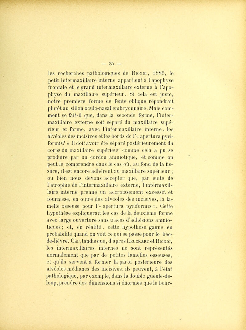 les recherches pathologiques de Biondi , 1886, le petit intermaxillaire interne appartient à l'apophj'se frontale et le grand intermaxillairo externe à l'apo- physe du maxillaire supérieur. Si cela est juste, notre première forme de fente oblique répondrait plutôt au sillon oculo-nasal embryonnaire. Mais com- ment se fait-il que, dans la seconde forme, l'inter- maxillaire externe soit séparé du maxillaire supé- rieur et forme, avec Tintermaxillaire interne , les alvéoles des incisives et les bords de l'u apertura pyri- formis? » 11 doit avoir été séparé postérieurement du corps du maxillaire supérieur comme cela a pu se produire par un cordon amniotique, et comme on peut le comprendre dans le cas où, au fond de la fis- sure, il est encore adhérent au maxillaire supérieur ; ou bien nous devons accepter que, par suite de l'atrophie de l'intermaxillairo externe, l'iotermaxil- laire interne prenne un accroissement excessif, et fournisse, en outre des alvéoles des incisives, la la- melle osseuse pour 1'» apertura pyriformis ». Cette hypothèse expliquerait les cas de la deuxième forme avec large ouverture sans traces d'adhésions amnio- tiques ; et, en réalité , cette hypothèse gagne en probabilité quand on voit ce qui se passe pour le bec- de-lièvre. Car, tandis que, d'après Leuckart et Biondi, les intermaxillaires internes ne sont représentés normalement que par de petites lamelles osseuses, et qu'ils servent à former la paroi postérieure des alvéoles médianes des incisives, ils peuvent, à l'état pathologique, par exemple, dans la double gueule-de- loup, prendre des dimensions si énormes que le bour-