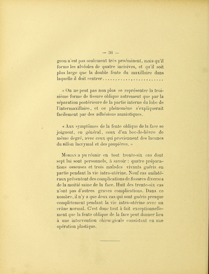 geon n'est pas seulement très proéminent, mais qu'il forme les alvéoles de quatre incisives, et qu'il soit plus large que la double fente du maxillaire dans laquelle il doit rentrer « On ne peut pas non plus se représenter la troi- sième forme de fissure oblique autrement que par la séparation postérieure de la partie interne du lobe de l'intermaxillaire, et ce phénomène s'expliquerait facilement par des adhésions amniotiques, « Aux symptômes de la fente oblique de la face se joignent, en général, ceux d'un bec-de-lièvre de même degré, avec ceux qui proviennent des lacunes du sillon lacrymal et des paupières. » MoRiAN a pu réunir en tout trente-six cas dont sept lui sont personnels, à savoir : quatre prépara- tions osseuses et trois malades vivants guéris en partie pendant la vie intra-utérine. Neuf cas unilaté- raux présentent des complications de fissures diverses de la moitié saine de la face. Huit des trente-six cas n'ont pas d'autres graves complications. Dans ce nombre, il n'y a que deux cas qui sont guéris presque complètement pendant la vie intra-utérine avec un crâne normal. C'est donc tout à fait exceptionnelle- ment que la fente oblique de la face peut donner lieu à une intervention chirurgicale consistant en une opération plastique.