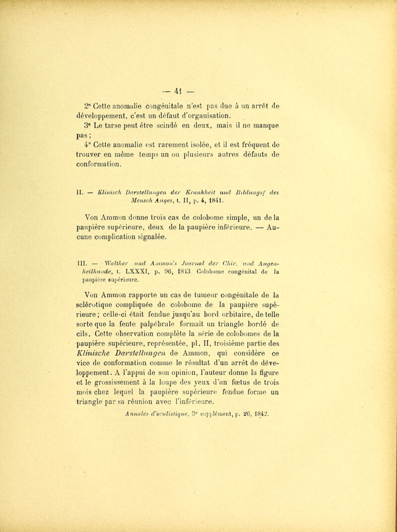 2 Cette anomalie congénitale n'est pas due à un arrêt de développement, c'est un défaut d'organisation. 3® Le tarse peut être scindé en deux, mais il ne manque pas; 4° Cette anomalie est rarement isolée, et il est fréquent de trouver en même temps un ou plusieurs autres défauts de conformation. II. — KUnisch Darstellungen cler Kranhheit und Ihldimgsf des Mensch Anges, t. II, p. 4, 1841. Von Aramon donne trois cas de colobome simple, un de la paupière supérieure, deux de la paupière inférieure. — Au- cune complication signalée. III. — 'Walthev und Ainmoiis Journal der Chir. und Augen- heilliunde, t. LXXXI, p. 96, 18i3 Coloborne congénital de la paupière supérieure. Von Ammon rapporte un cas de tumeur congénitale de la sclérotique compliquée de colobome de la paupière supé- rieure ; celle-ci était fendue jusqu'au bord orbitaire, de telle sorte que la fente palpébrale formait un triangle bordé de cils. Cette observation complète la série de colobomes delà paupière supérieure, représentée, pl. II, troisième partie des Klinische Darstellungen de Aramon, qui considère ce vice de conformation comme le résultat d'un arrêt de déve- loppement. A l'appui de son opinion, l'auteur donne la figure et le grossissement à la loupe des yeux d'un fœtus de trois mois chez lequel la paupière supérieure fendue forme un triangle par sa réunion avec l'inférieure. Annules d'oculislique, 3 siipplément, p. '^Q. 1842.