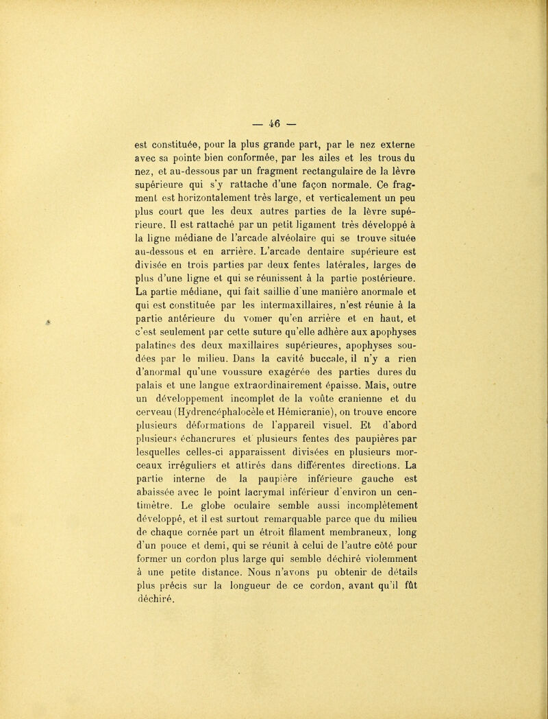 est constituée, pour la plus grande part, par le nez externe avec sa pointe bien conformée, par les ailes et les trous du nez, et au-dessous par un fragment rectangulaire de la lèvre supérieure qui s'y rattache d'une façon normale. Ce frag- ment est horizontalement très large, et verticalement un peu plus court que les deux autres parties de la lèvre supé- rieure. Il est rattaché par un petit ligament très développé à la ligne médiane de l'arcade alvéolaire qui se trouve située au-dessous et en arrière. L'arcade dentaire supérieure est divisée en trois parties par deux fentes latérales, larges de plus d'une ligne et qui se réunissent à la partie postérieure. La partie médiane, qui fait saillie d'une manière anormale et qui est constituée par les intermaxillaires, n'est réunie à la partie antérieure du vomer qu'en arrière et en haut, et c'est seulement par cette suture qu'elle adhère aux apophyses palatines des deux maxillaires supérieures, apophyses sou- dées par le milieu. Dans la cavité buccale, il n'y a rien d'anormal qu'une voussure exagérée des parties dures du palais et une langue extraordinairement épaisse. Mais, outre un développement incomplet de la voûte crânienne et du cerveau (Hydrencéphalocèle et Hémicranie), on trouve encore plusieurs déformations de l'appareil visuel. Et d'abord plusieurs échancrures et plusieurs fentes des paupières par lesquelles celles-ci apparaissent divisées en plusieurs mor- ceaux irréguliers et attirés dans différentes directions. La partie interne de la paupière inférieure gauche est abaissée avec le point lacrymal inférieur d'environ un cen- timètre. Le globe oculaire semble aussi incomplètement développé, et il est surtout remarquable parce que du milieu de chaque cornée part un étroit filament membraneux, long d'un pouce et demi, qui se réunit à celui de l'autre côté pour former un cordon plus large qui semble déchiré violemment à une petite distance. Nous n'avons pu obtenir de détails plus précis sur la longueur de ce cordon, avant qu'il fût déchiré.