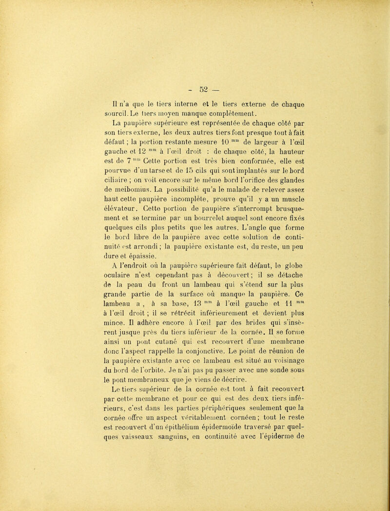 Il n'a que le tiers interne et le tiers externe de chaque sourcil. Le liers moyen manque complètement. La paupière supérieure est représentée de chaque côté par son tiers externe, les deux autres tiers font presque tout à fait défaut ; la portion restante mesure 10 de largeur à l'œil gauche et 12 ™ à l'œil droit : de chaque côté, la hauteur est do 7 Cette portion est très bien conformée, elle est pourvue d'un tarse et de 15 cils qui sont implantés sur le bord ciliaire ; on voit encore sur le même bord l'orifice des glandes de meibomius. La possibilité qu'a le malade de relever assez haut cette paupière incomplète, prouve qu'il y a un muscle élévateur. Cette portion de paupière s'interrompt brusque- ment et se termine par un bourrelet auquel sont encore fixés quelques cils plus petits que les autres. L'angle que forme le bord libre de la paupière avec cette solution de conti- nuité ost arrondi; la paupière existante est, du reste, un peu dure et épaissie. A l'endroit où la paupière supérieure fait défaut, le globe oculaire n'est cependant pas à découvert ; il se détache de la peau du front un lambeau qui s'étend sur la plus grande partie de la surface où manque la paupière. Ce lambeau a , à sa base, 13 ^ à l'œil gauche et 11 à l'œil droit ; il se rétrécit inférieurement et devient plus mince. Il adhère encore à l'œil par des brides qui s'insè- rent jusque près du tiers inférieur de la cornée. Il se forme ainsi un pont cutané qui est recouvert d'une membrane donc l'aspect rappelle la conjonctive. Le point de réunion de la paupière existante avec ce lambeau est situé au voisinage du bord de l'orbite. Je n'ai pas pu passer avec une sonde sous le pont membraneux que je viens de décrire. Le tiers supérieur de la cornée est tout à fait recouvert par cette membrane et pour ce qui est des deux tiers infé- rieurs, c'est dans les parties périphériques seulement que la cornée offre un aspect véritablement cornéen ; tout le reste est recouvert d'un épithélium épidermoïde traversé par quel- ques vaisseaux sanguins, en continuité avec l'épiderme de