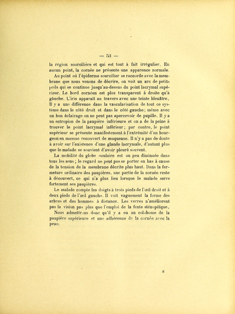 la région sourcilière et qui est tout à fait irrégulier, En aucun point, la cornée ne présente une apparence normale. Au point où l'épiderme sourciller se raccorde avec la mem- brane que nous venons de décrire, on voit un arc de petits jioils qui se continue jusqu'au-dessus du point lacrymal supé- rieur. Le bord cornéen est pins transparent à droite qu'à gâuche. L'iris apparaît au travers avec une teinte bleuâtre. II y a une différence dans la vascularisation de tout ce sys- tème dans le côté droit et dans le côté gauche ; même avec un bon éclairage on ne peut pas apercevoir de pupille. Il y a un ectroplon de la paupière inférieure et on a de la peine à trouver le point lacrymal inférieur ; par contre, le point supérieur se présente manifestement à l'extrémité d'un bour- geon en massue recouvert de muqueuse. Il n'y a pas de doute à avoir sur l'existence d'une glande lacrymale, d'autant plus que le malade se souvient d'avoir pleuré souvent. La mobilité du globe oculaire est un peu diminuée dans tous les sens ; le regard ne peut pas se porter en bas à cause de la tension de la membrane décrite plus haut. Dans la fer- meture ordinaire des paupières, une partie de la cornée reste à découvert, ce qui n'a plus lieu lorsque le malade serre fortement ses paupières. Le malade compte les doigts à trois pieds de l'œil droit et à deux pieds de l'œil gaucho. Il voit vaguement la forme des arbres et des hommes à distance. Les verres n'améUorent pas la vision pas plus que l'emploi de la fente sténopéïque. Nous admettrons donc qu'il y a eu un colobonie de la paupière supérieure et une adhérence de la cornée avec la peau. 8