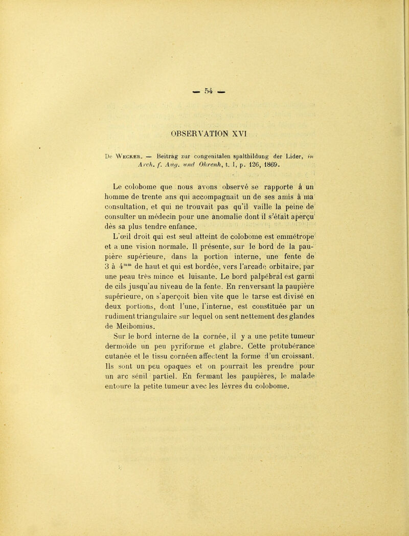 OBSERVATION XVI . De Wecrer. — Beitrag zur congenitàlen spaltbildung der Lider, m Arch. f. Attg. und Ohrenh, t. I, p. 126, 1869. Le colobome que nous avons observé se rapporte â un homme de trente ans qui accompagnait un de ses amis à ma' consultation, et qui ne trouvait pas qu'il vaille la peine dë' consulter un médecin pour une anomalie dont il S'était apefçu' dès sa plus tendre enfance. L'œil droit qui est seul atteint de colobome est emmétrope et a.une vision normale. Il présente, sur le bord de la pau- pière supérieure, dans la portion interne, une fente de 3 à 4°° de haut et qui est bordée, vers l'arcade orbitaire, par une peau très mince et luisante. Le bord palpébral est gafrii de cils jusqu'au niveau de la fente. En renversant la paupière supérieure, on s'aperçoit bien vite que le tarse est divisé en deux portions, dont l'une, l'interne, est constituée par un rudiment triangulaire sur lequel on sent nettement des glandes de Meibomius. Sur le bord interne de la cornée, il y a une petite tumeur dermoïde un peu pyriforme et glabre. Cette protubérance' cutanée et le tissu cornéen affectent la forme d'un croissant. Ils sont un peu opaques et on pourrait les prendre pour un arc sénil partiel. En fermant les paupières, le malade entoure la petite tumeur avec les lèvres du colobome.