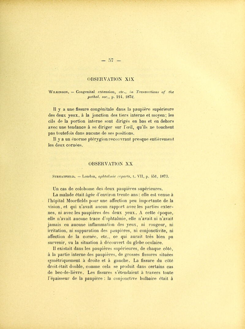 OBSERVATION XIX WiLRiNSON. — Congénital extension, etc., in Transactions of the pathol. soc, p. 214, 187;^. Il y a une fissure congénitale dans la paupière supérieure des deux yeux, à la jonction des tiers interne et moyen; les cils de la portion interne sont dirigés en bas et en dehors avec une tendance à se diriger sur l'œil, qu'ils ne touchent pas toutefois dans aucune de ses positions. Il y a un énorme ptérygion recouvrant presque entièrement les deux cornées. OBSERVATION XX Stueatfiei.d. — Loudon, ophtalmie reports, t. VU, p. 451, 1873. Un cas de colobome des deux paupières supérieures. La malade était âgée d'environ trente ans : elle est venue à l'hôpital Moorflelds pour une affection peu importante de la vision, et qui n'avait aucun rapport avec les parties exter- nes, ni avec les paupières des deux yeux. A cette époque, elle n'avait aucune trace d'ophtalmie, elle n'avait ni n'avait jamais eu aucune inflammation des yeux, ni rougeur, ni irritation, ni suppuration des paupières, ni conjonctivite, ni affection de la cornée, etc., ce qui aurait très bien pu survenir, vu la situation à découvert du globe oculaire. 11 existait dans les paupières supérieures, de chaque côté, à la partie interne des paupières, de grosses fissures situées symétriquement à droite et à gauche. La fissure du côté droit était double, comme cela se produit dans certains cas de bec-de-lièvre. Les fissures s'étendaient à travers toute l'épaisseur de la paupière : la conjonctive bulbaire était à