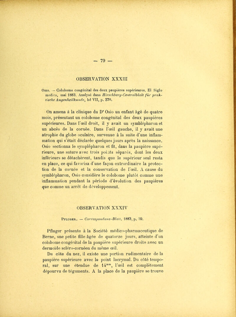 OBSERVATION XXXIII Osio. — Golobome congénital des deux paupières supérieures. El Siglo medico, mai 1883. Analysé dans Hirschberg-Centralblalt fur prah- tische Augenheilhunde, bd VII, p. 370. On amena à la clinique du D'Osio un enfant âgé de quatre mois, présentant un colobome congénital des deux paupières supérieures. Dans l'œil droit, il y avait un sjmblépliaron et un abcès de la cornée. Dans l'œil gauche, il y avait une atrophie du globe oculaire, survenue à la suite d'une inflam- mation qui s'était déclarée quelques jours après la naissance. Osio sectionna le symplépharon et fit, dans la paupière supé- rieure, une suture avec trois points séparés, dont les deux inférieurs se détachèrent, tandis que le supérieur seul resta en place, ce qui favorisa d'une façon extrordinaire la protec- tion de la cornée et la conservation de l'œil. A cause du symblépharon, Osio considère le colobome plutôt comme une inflammation pendant la période d'évolution des paupières que comme un arrêt de développement. OBSERVATION XXXIV Pfluser, — Correspondanz-Blait, 1883, p. 39. Pfluger présente à la Société médico-pharmaceutique de Berne, une petite fille âgée de quatorze jours, atteinte d'un colobome congénital de la paupière supérieure droite avec un dermoïde scléro-cornéen du même œil. Du côte du nez, il existe une portion rudimenlaire de la paupière supérieure avec 1® point lacrymal. Du côté tempo- ral, sur une étendue de 14, l'œil est complètement dépourvu de téguments. A la place de la paupière se trouve