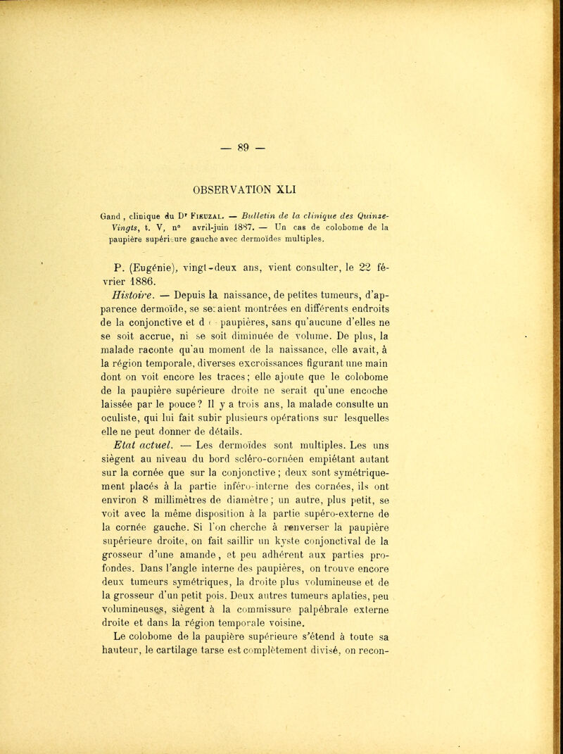 OBSERVATION XLI Gand , clinique én D' Fieuzal, — Bulletin de la clinique des Quinze- Vingts, t. V, n° avril-juin 1887. — Un cas de colobome de la paupière supérieure gauche avec dermoïdes multiples. P. (Eugénie), vingt-deux ans, vient consulter, le 22 fé- vrier 1886. Histoire. — Depuis la naissance, de petites tumeurs, d'ap- parence dermoïde, se seraient montrées en différents endroits de la conjonctive et d < paupières, sans qu'aucune d'elles ne se soit accrue, ni se soit diminuée de volume. De plus, la malade raconte qu'au moment de la naissance, elle avait, à la région temporale, diverses excroissances figurant une main dont on voit encore les traces ; elle ajoute que le colobome de la paupière supérieure droite ne serait qu'une encoche laissée par le pouce? Il y a trois ans, la malade consulte un oculiste, qui lui fait subir plusieurs opérations sur lesquelles elle ne peut donner de détails. Etat actuel. — Les dermoïdes sont multiples. Les uns siègent au niveau du bord scléro-cornéen empiétant autant sur la cornée que sur la conjonctive ; deux sont symétrique- ment placés à la partie inféru-intcrne des cornées, ils ont environ 8 millimètres de diamètre ; un autre, plus petit, se voit avec la même disposition à la partie supéro-externe de la cornée gauche. Si l'on cherche à renverser la paupière supérieure droite, on fait saillir un kyste conjonctival de la grosseur d'une amande, et peu adhérent aux parties pro- fondes. Dans l'angle interne des paupières, on trouve encore deux tumeurs symétriques, la droite plus volumineuse et de la grosseur d'un petit pois. Deux autres tumeurs aplaties, peu volumineuses, siègent à la commissure palpébrale externe droite et dans la région temporale voisine. Le colobome de la paupière supérieure s'étend à toute sa hauteur, le cartilage tarse est complètement divisé, on recon-