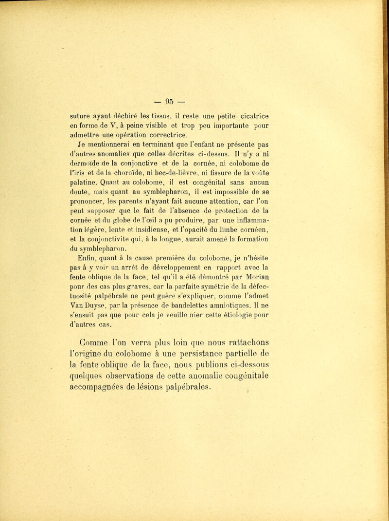 suture ayant déchiré les tissus, il reste une petite cicatrice en forme de V, à peine visible et trop peu importante pour admettre une opération correctrice. Je mentionnerai en terminant que l'enfant ne présente pas d'autres anomalies que celles décrites ci-dessus. Il n'y a ni dermoïde de la conjonctive et de la cornée, ni colobome de l'iris et delà choroïde, ni bec-de-lièvre, ni fissure de la voûte palatine. Quant au colobome, il est congénital sans aucun doute, mais quant au symblepharon, il est impossible de se prononcer, les parents n'ayant fait aucune attention, car l'on peut supposer que le fait de l'absence de protection de la cornée et du globe de l'œil a pu produire, par une inflamma- tion légère, lente et insidieuse, et l'opacité du limbe cornéen, et la conjonctivite qui, à la longue, aurait amené la formation du symblepharon. Enfin, quant à la cause première du colobome, je n'hésite pas à y voir un arrêt de développement en rapport avec la fente oblique de la face, tel qu'il a été démontré par Morian pour des cas plus graves, car la parfaite symétrie de la défec- tuosité palpébrale ne peut guère s'expliquer, comme l'admet VanDuyse, par la présence de bandelettes amniotiques. Il ne s'ensuit pas que pour cela je veuille nier cette étiologie pour d'autres cas. Gomme l'on verra plus loin que nous rattachons l'origine du colobome à une persistance partielle de la fente oblique de la face, nous publions ci-dessous quelques observations de cette anomalie congénitale accompagnées de lésions palpébrales.