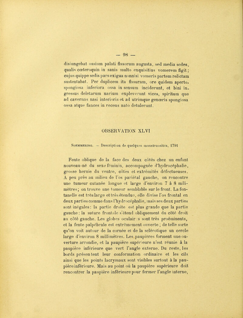 disiungebat ossium palati fissorum augusta, sed média sedes, qualis cœteroquin in sanis multo exquisitius vomerem Agit ; cujiis quippe sedis pars exigua nonnisi vomeris partem relictam sustentabat. Per duplicem ita fissurara, ore quidem aperto, spongiosa inferiora ossa in sensum inciderunt, et bini in- gressus deletarum narium expleverunt vices, spiritum que ad cavernas nasi interioris et ad utriraque genœris spongiosa ossa afque fances in recens nato detulerunt. OBSERVATION XLVI SoEMMERiNG. — Description de quelques monstruosités, 1791 Fente oblique de la face des deux côtés chez un enfant nouveau-né du sexe féminin, accompagnée d'hydrocéphalie, grosse hernie du ventre, côtes et extrémités défectueuses. A peu près au milieu de l'os pariétal gauche, on rencontre une tumeur cutanée longue et large d'environ 7 à 8 mili- mètres; on trouve une tumeur semblable sur le front. La fon- tanelle est très large et très étendue, elle divise l'os frontal en deux parties comme dans l'hydrocéphalie, mais ses deux parties sont inégales : la partie droite est plus grande que la partie gauche: la suture frontale s'étend obliquement du côté droit au côté gauche. Les globes oculair ;s sont très proéminents, et la fente palpébrale est extrêmement ouverte ; de telle sorte qu^on voit autour de la cornée et de la sclérotique un cercle large d'environ 8 millimètres. Les paupières forment une ou- verture arrondie, et la paupière supérieure n'est réunie à la paupière inférieure que vert l'angle externe. Du reste, les bords présen tent leur conformation ordinaire et les cils ainsi que les points lacrymaux sont visibles surtout à la pau- pière inférieure. Mais au point où la paupière supérieure doit rencontrer la paupière inférieure pour fermer l'angle interne,