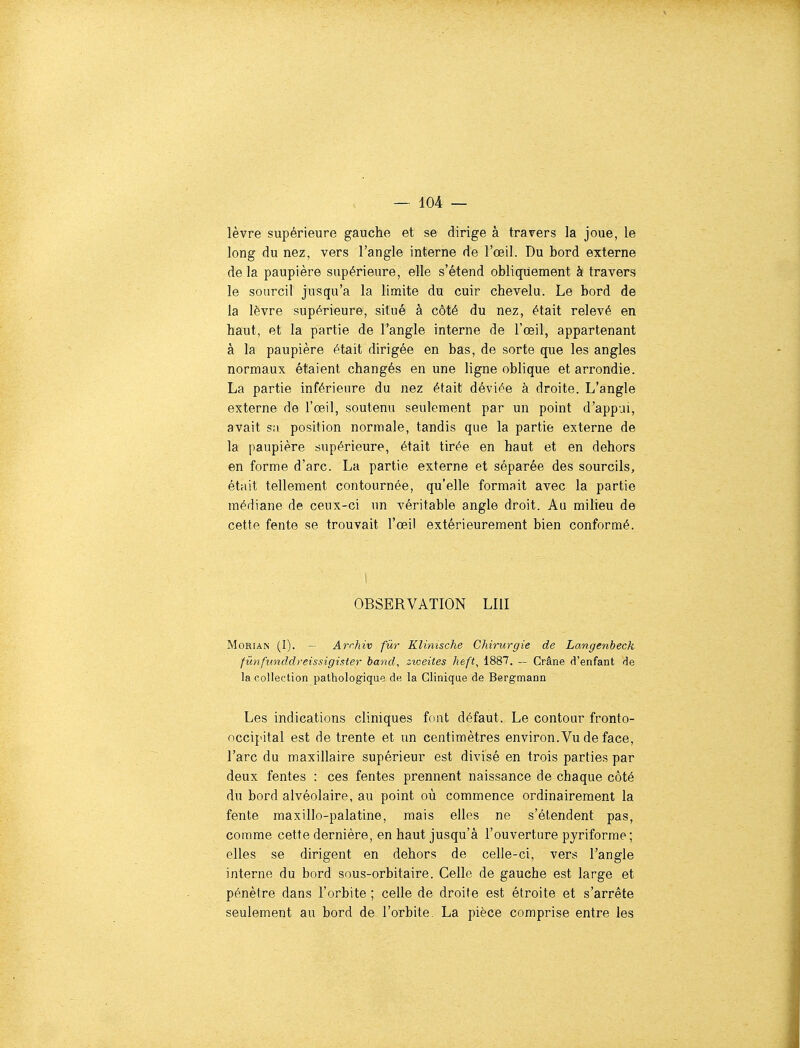 lèvre supérieure gauche et se dirige à travers la joue, le long du nez, vers l'angle interne de l'œil. Du bord externe delà paupière supérieure, elle s'étend obliquement à travers le sourcil jusqu'à la limite du cuir chevelu. Le bord de la lèvre supérieure, situé à côté du nez, était relevé en haut, et la partie de l'angle interne de l'œil, appartenant à la paupière était dirigée en bas, de sorte que les angles normaux étaient changés en une ligne oblique et arrondie. La partie inférieure du nez était déviée à droite. L'angle externe de l'œil, soutenu seulement par un point d'appui, avait sa position normale, tandis que la partie externe de la paupière supérieure, était tirée en haut et en dehors en forme d'arc. La partie externe et séparée des sourcils, était tellement contournée, qu'elle formait avec la partie médiane de ceux-ci un véritable angle droit. Au milieu de cette fente se trouvait l'œil extérieurement bien conformé. OBSERVATION LUI MoRiAN (I). — Archiv fur Klinische Chirurgie de Langenbeck fûnfiinddreissigister band, ziceites heft^ 1887. — Crâne d'enfant de la collection pathologique de la Clinique de Bergmann Les indications cliniques font défaut. Le contour fronto- occipital est de trente et un centimètres environ. Vu de face, l'arc du maxillaire supérieur est divisé en trois parties par deux fentes : ces fentes prennent naissance de chaque côté du bord alvéolaire, au point où commence ordinairement la fente maxillo-palatine, mais elles ne s'étendent pas, comme cette dernière, en haut jusqu'à l'ouverture pyriforme; elles se dirigent en dehors de celle-ci, vers l'angle interne du bord sous-orbitaire. Celle de gauche est large et pénètre dans l'orbite ; celle de droite est étroite et s'arrête seulement au bord de l'orbite, La pièce comprise entre les