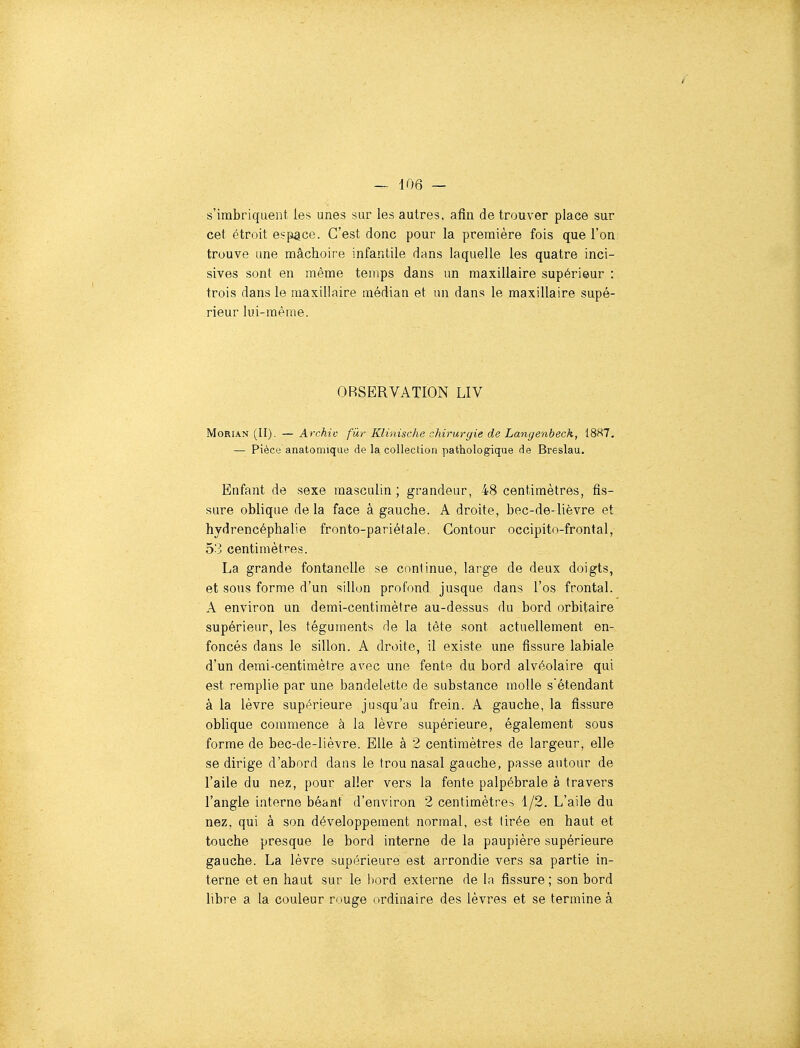 s'imbriquent les unes sur les autres, afin de trouver place sur cet étroit espace. C'est donc pour la première fois que l'on trouve une mâchoire infantile dans laquelle les quatre inci- sives sont en même temps dans un maxillaire supérieur : trois dans le maxillaire médian et un dans le maxillaire supé- rieur lui-même. OBSERVATION LIV MoRiAN (II). — Archiv fur Klinische chirurgie de Langenbeck, 1887. — Pièce anatomique de la collection pathologique de Breslau. Enfant de sexe masculin; grandeur, 48 centimètres, fis- sure oblique delà face à gauche. A droite, bec-de-lièvre et hydrencéphalie fronto-pariétale. Contour occipitn-frontal, 53 centimètres. La grande fontanelle se continue, large de deux doigts, et sous forme d'un sillon profond jusque dans l'os frontal. A environ un demi-centimètre au-dessus du bord orbitaire supérieur, les téguments de la tète sont actuellement en- foncés dans le sillon. A droite, il existe une fissure labiale d'un demi-centimètre avec une fente du bord alvéolaire qui est remplie par une bandelette de substance molle sétendant à la lèvre supérieure jusqu'au frein. A gauche, la fissure oblique commence à la lèvre supérieure, également sous forme de bec-de-lièvre. Elle à 2 centimètres de largeur, elle se dirige d'abord dans le trou nasal gauche, passe autour de l'aile du nez, pour aller vers la fente palpébrale à travers l'angle iaterne béant d'environ 2 centimètre^ 1/2. L'aile du nez, qui à son développement normal, est tirée en haut et touche presque le bord interne de la paupière supérieure gauche. La lèvre supérieure est arrondie vers sa partie in- terne et en haut sur le bord externe de la fissure; son bord libre a la couleur rouge ordinaire des lèvres et se termine à