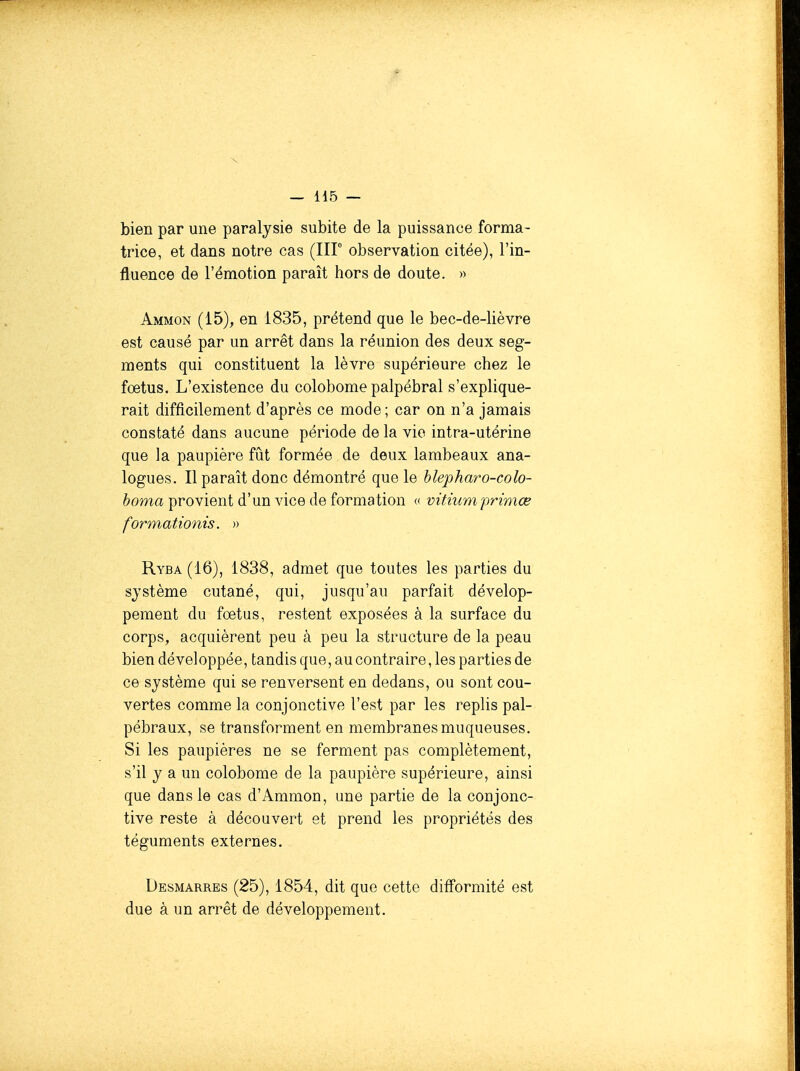 bien par une paralysie subite de la puissance forma- trice, et dans notre cas (IIP observation citée), l'in- fluence de l'émotion paraît hors de doute. » Ammon (15), en 1835, prétend que le bec-de-lièvre est causé par un arrêt dans la réunion des deux seg- ments qui constituent la lèvre supérieure chez le fœtus. L'existence du colobome palpébral s'explique- rait difficilement d'après ce mode; car on n'a jamais constaté dans aucune période de la vie intra-utérine que la paupière fût formée de deux lambeaux ana- logues. Il paraît donc démontré que le hlepharo-colo- èoma provient d'un vice de formation c vitiumprimœ formationis. » Ryba (16), 1838, admet que toutes les parties du système cutané, qui, jusqu'au parfait dévelop- pement du foetus, restent exposées à la surface du corps, acquièrent peu à peu la structure de la peau bien développée, tandis que, au contraire, les parties de ce système qui se renversent en dedans, ou sont cou- vertes comme la conjonctive l'est par les replis pal- pébraux, se transforment en membranes muqueuses. Si les paupières ne se ferment pas complètement, s'il y a un colobome de la paupière supérieure, ainsi que dans le cas d'Ammon, une partie de la conjonc- tive reste à découvert et prend les propriétés des téguments externes. Desmarres (25), 1854, dit que cette difformité est due à un arrêt de développement.