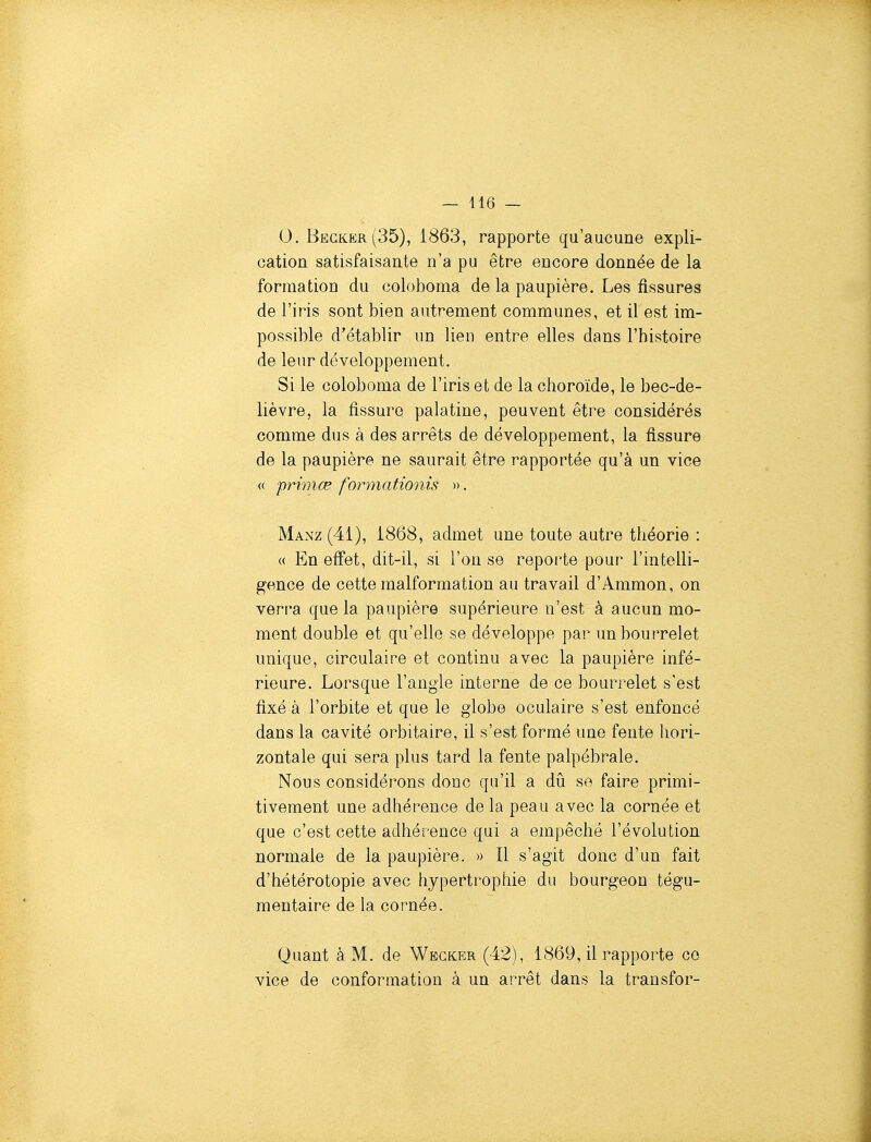 0. Begker(35), 1863, rapporte qu'aucune expli- cation satisfaisante n'a pu être encore donnée de la formation du coloboma de la paupière. Les fissures de l'iris sont bien autrement communes, et il est im- possible d'établir un lien entre elles dans l'histoire de leur développement. Si le coloboma de l'iris et de la choroïde, le bec-de- lièvre, la fissure palatine, peuvent être considérés comme dus à des arrêts de développement, la fissure de la paupière ne saurait être rapportée qu'à un vice <( primœ formationis ». Manz (41), 1868, admet une toute autre théorie : « En effet, dit-il, si l'on se reporte pour l'intelli- gence de cette malformation au travail d'Ammon, on verra que la paupière supérieure n'est à aucun mo- ment double et qu'elle se développe par un bourrelet unique, circulaire et continu avec la paupière infé- rieure. Lorsque l'angle interne de ce bourrelet s'est fixé à l'orbite et que le globe oculaire s'est enfoncé dans la cavité orbitaire, il s'est formé une fente hori- zontale qui sera plus tard la fente palpébrale. Nous considérons donc qu'il a dû se faire primi- tivement une adhérence de la peau avec la cornée et que c'est cette adhérence qui a empêché l'évolution normale de la paupière. » Il s'agit donc d'un fait d'hétérotopie avec lijpertrophie du bourgeon tégu- mentaire de la cornée. Quant à M. de Wecker (42), 1869, il rapporte ce vice de conformation à un arrêt dans la transfor-