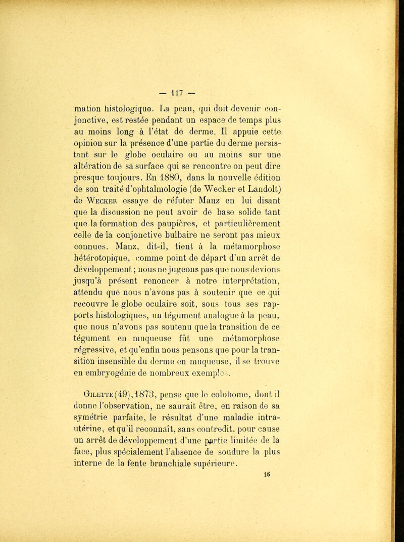 ma don histologique. La peau, qui doit devenir con- jonctive, est restée pendant un espace de temps plus au moins long à l'état de derme. Il appuie cette opinion sur la présence d'une partie du derme persis- tant sur le globe oculaire ou au moins sur une altération de sa surface qui se rencontre on peut dire presque toujours. En 1880, dans la nouvelle édition de son traité d'ophtalmologie (de Wecker et Landolt) de Wegker essaye de réfuter Manz en lui disant que la discussion ne peut avoir de base solide tant que la formation des paupières, et particulièrement celle de la conjonctive bulbaire ne seront pas mieux connues. Manz, dit-il, tient à la métamorphose hétérotopique, (3omme point de départ d'un arrêt de développement ; nous ne jugeons pas que nous devions jusqu'à présent renoncer à notre interprétation, attendu que nous n'avons pas à soutenir que ce qui recouvre le globe oculaire soit, sous tous ses rap- ports histologiques, un tégument analogue à la peau, que nous n'avons pas soutenu que la transition de ce tégument en muqueuse fui une métamorphose régressive, et qu'enfin nous pensons que pour la tran- sition insensible du derme en muqueuse, il se trouve en embryogénie de nombreux exemple.;. Gilette(49),1873, pense que le colobome, dont il donne l'observation, ne saurait être, en raison de sa symétrie parfaite, le résultat d'une maladie intra- utérine, et qu'il reconnaît, sans contredit, pour cause un arrêt de développement d'une }^rtie limitée de la face, plus spécialement l'absence de soudure la plus interne de la fente branchiale supérieure. 16