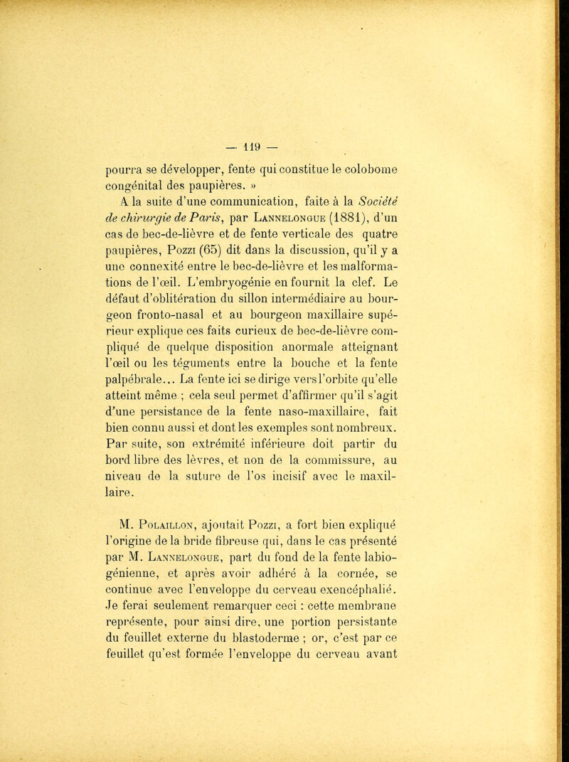 pourra se développer, fente qui constitue le colobome congénital des paupières. » A la suite d'une communication, faite à la Société de chirurgie de Paris^ par Lannelongue (1881), d'un cas de bec-de-lièvre et de fente verticale des quatre paupières, Pozzi (65) dit dans la discussion, qu'il y a une connexité entre le bec-de-lièvre et les malforma- tions de l'oeil. L'embryogénie en fournit la clef. Le défaut d'oblitération du sillon intermédiaire au bour- geon fronto-nasal et au bourgeon maxillaire supé- rieur explique ces faits curieux de bec-de-lièvre com- pliqué de quelque disposition anormale atteignant l'œil ou les téguments entre la bouche et la fente palpébrale... La fente ici se dirige vers l'orbite qu'elle atteint même ; cela seul permet d'affirmer qu'il s'agit d'une persistance de la fente naso-maxillaire, fait bien connu aussi et dont les exemples sont nombreux. Par suite, son extrémité inférieure doit partir du bord libre des lèvres, et non de la commissure, au niveau de la suture de l'os incisif avec le maxil- laire. M. PoLAiLLON, ajoutait Pozzi, a fort bien expliqué l'origine de la bride fibreuse qui, dans le cas présenté par M. Lannelongue, part du fond de la fente labio- génienne, et après avoir adhéré à la cornée, se continue avec l'enveloppe du cerveau exencéphalié. Je ferai seulement remarquer ceci : cette membrane représente, pour ainsi dire, une portion persistante du feuillet externe du blastoderme ; or, c'est par ce feuillet qu'est formée l'enveloppe du cerveau avant