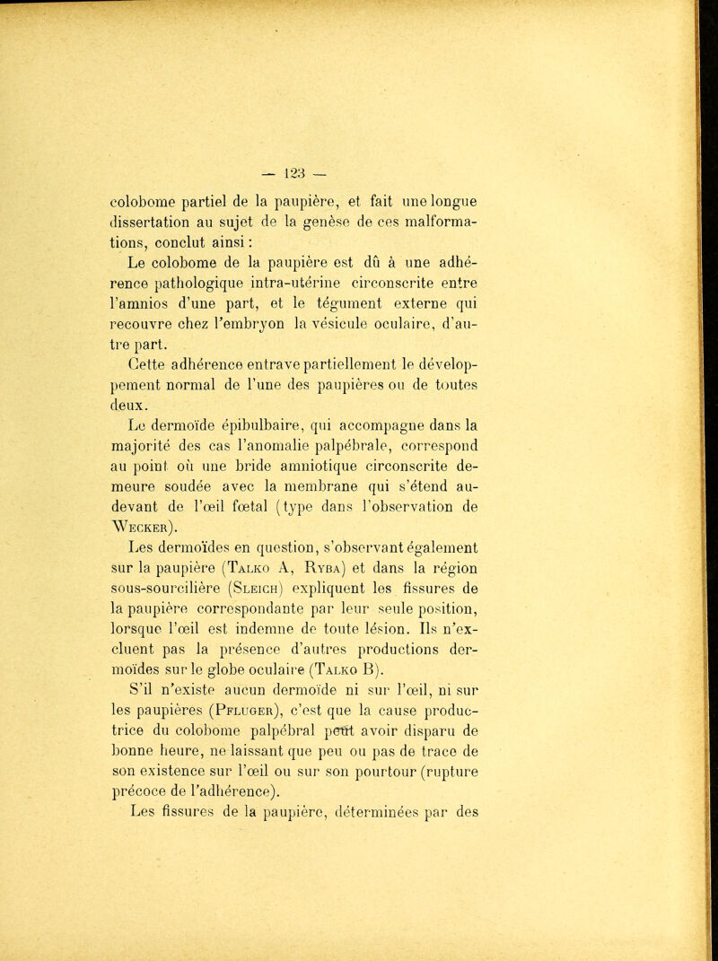 colobome partiel de la paupière, et fait une longue dissertation au sujet de la genèse de ces malforma- tions, conclut ainsi : Le colobome de la paupière est dû à une adhé- rence pathologique intra-utérine circonscrite entre l'amnios d'une part, et le tégument externe qui recouvre chez l'embryon la vésicule oculaire, d'au- tre part. Cette adhérence entrave partiellement le dévelop- pement normal de l'une des paupières ou de toutes deux. Le dermoïde épibulbaire, qui accompagne dans la majorité des cas l'anomalie palpébrale, correspond au point où une bride amniotique circonscrite de- meure soudée avec la membrane qui s'étend au- devant de l'œil fœtal (tjpe dans l'observation de Wecker). Les dermoïdes en question, s'observant également sur la paupière (Talko A, Ryba) et dans la région sous-sourcilière (Sleich) expliquent les fissures de la paupière correspondante par leur seule position, lorsque l'œil est indemne de toute lésion. Ils n'ex- cluent pas la présence d'autres productions der- moïdes sur le globe oculaire (Talko B). S'il n'existe aucun dermoïde ni sur l'œil, ni sur les paupières (Pfluger), c'est que la cause produc- trice du colobome palpébral petrt avoir disparu de bonne heure, ne laissant que peu ou pas de trace de son existence sur l'œil ou sur son pourtour (rupture précoce de l'adhérence). Les fissures de la paupière, déterminées par des