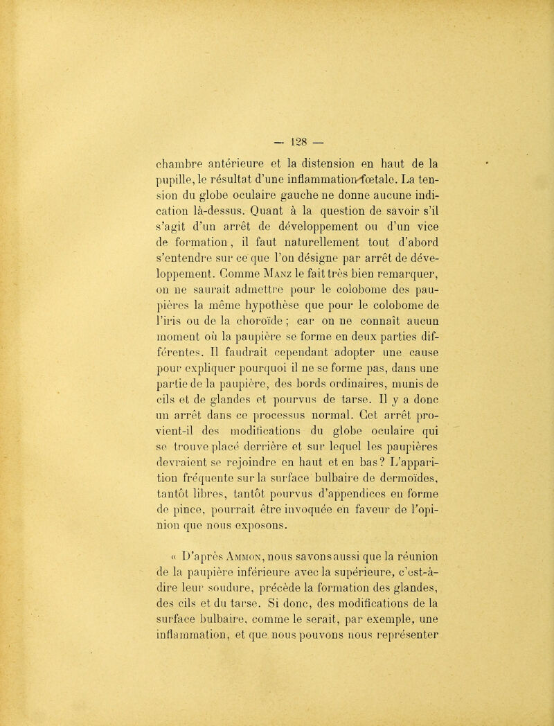 chambre antérieure et la distension en haut de la pupille, le résultat d'une inflammation-fœtale. La ten- sion du globe oculaire gauche ne donne aucune indi- cation là-dessus. Quant à la question de savoir s'il s'agit d'un arrêt de développement ou d'un vice de formation, il faut naturellement tout d'abord s'entendre sur ce que l'on désigne par arrêt de déve- loppement. Gomme Manz le fait très bien remarquer, on ne saurait admettre pour le colobome des pau- pières la même hypothèse que pour le colobome de l'iris ou de la choroïde ; car on ne connaît aucun moment où la paupière se forme en deux parties dif- férentes. Il faudrait cependant adopter une cause pour expliquer pourquoi il ne se forme pas, dans une partie de la paupière, des bords ordinaires, munis de cils et de glandes et pourvus de tarse. Il y a donc un arrêt dans ce processus normal. Cet arrêt pro- vient-il des modifications du globe oculaire qui se trouve placé derrière et sur lequel les paupières devraient se rejoindre en haut et en bas? L'appari- tion fréquente sur la surface bulbaire de dermoïdes, tantôt libres, tantôt pourvus d'appendices en forme de pince, pourrait être invoquée en faveur de l'opi- nion que nous exposons. « D'après Ammon, nous savonsaussi que la réunion de la paupière inférieure avec la supérieure, c'ust-à- dire leur soudure, précède la formation des glandes, des cils et du tarse. Si donc, des modifications de la surface bulbaire, comme le serait, par exemple, une inflammation, et que nous pouvons nous représenter