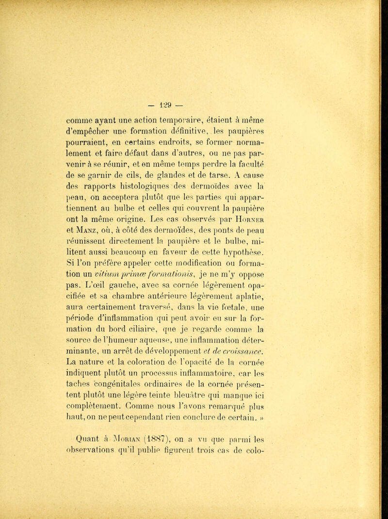 comme ayant une action temporaire, étaient à même d'empêcher une formation définitive, les paupières pourraient, en certains endroits, se former norma- lement et faire défaut dans d'autres, ou ne pas par- venir à se réunir, et en même temps perdre la faculté de se garnir de cils, de glandes et de tarse. A cause des rapports histologiques des dermoïdes avec la peau, on acceptera plutôt que les parties qui appar- tiennent au bulbe et celles qui couvrent la paupière ont la même origine. Les cas observés par Horner et Manz, où, à côté des dermoïdes, des ponts de peau réunissent directement la paupière et le bulbe, mi- litent aussi beauco)ip en faveur de cette hypothèse. Si l'on préfère appeler cette modification ou forma- tion un vifiumprimœformationis, je ne m'y oppose pas. L'œil gauche, avec sa cornée légèrement opa- cifiée et sa chambre antérieure légèrement aplatie, aura certainement traversé, dans la vie fœtale, une période d'inflammation qui peut avoir eu sur la for- mation du bord ciliaire, que je regarde comme la source de l'humeur aqueuse, une inflammation déter- minante, un arrêt de développement et de croissance. La nature et la coloration de l'opacité de la cornée indiquent plutôt un processus inflammatoire, car les taches congénitales ordinaires de la cornée présen- tent plutôt une légère teinte bleuâtre qui manque ici complètement. Comme nous l'avons remarqué plus haut, on ne peut cependant rien conclure de certain. » Quant à i\loRiAN (1887), on a vu que parmi les observations qu'il publie figurent trois cas de colo-