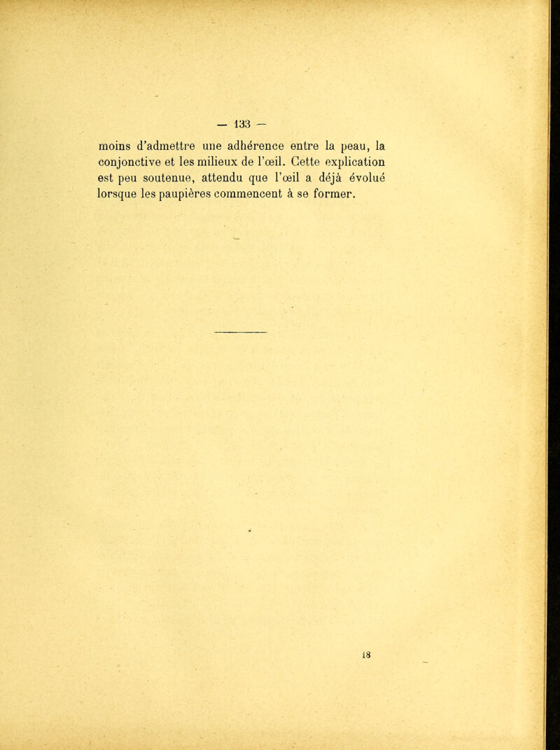 moins d'admettre une adhérence entre la peau, la conjonctive et les milieux de l'œil. Cette explication est peu soutenue, attendu que l'oeil a déjà évolué lorsque les paupières commencent à se former. 13