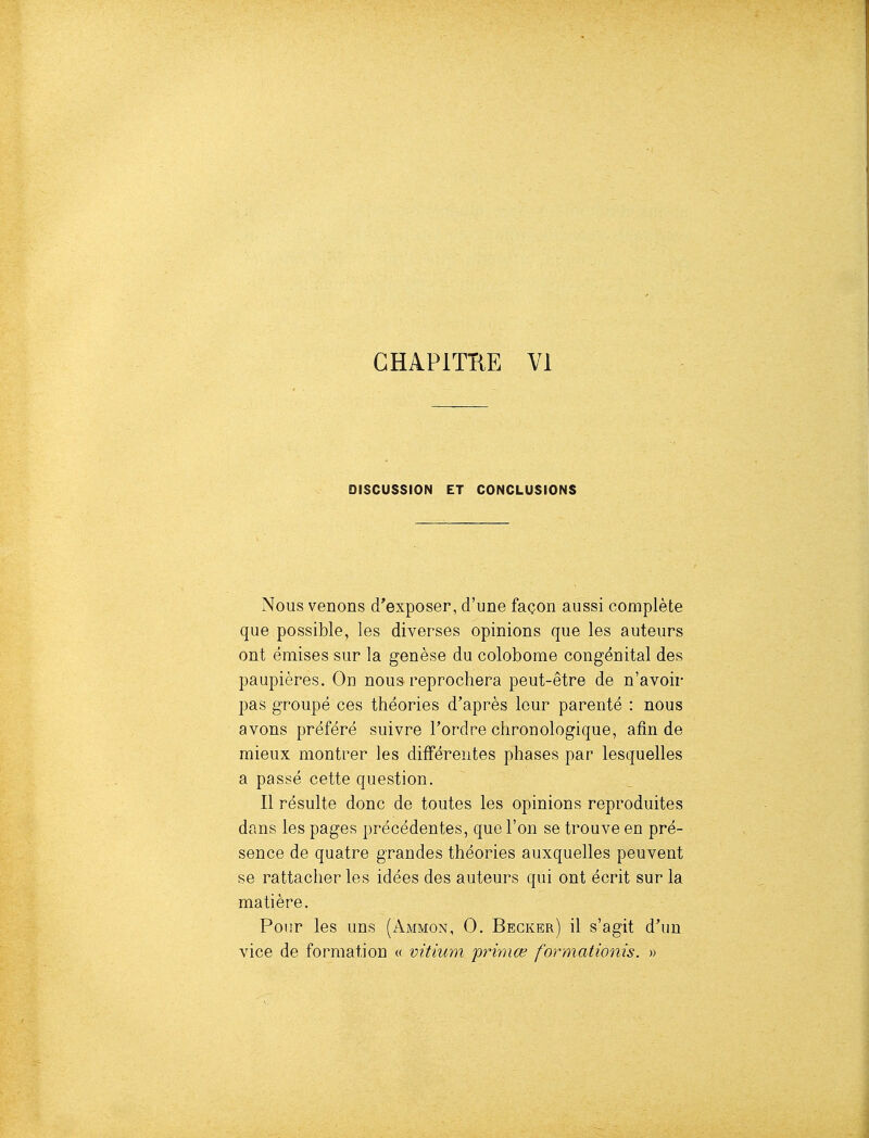 GHAPITTIE VI DISCUSSION ET CONCLUSIONS Nous venons d'exposer, d'une façon aussi complète que possible, les diverses opinions que les auteurs ont émises sur la genèse du colobome congénital des paupières. On nous reprochera peut-être de n'avoir pas groupé ces théories d'après leur parenté : nous avons préféré suivre Tordre chronologique, afin de mieux montrer les différentes phases par lesquelles a passé cette question. Il résulte donc de toutes les opinions reproduites dans les pages précédentes, que l'on se trouve en pré- sence de quatre grandes théories auxquelles peuvent se rattacher les idées des auteurs qui ont écrit sur la matière. Por.r les uns (Ammon, 0. Begker) il s'agit d'un vice de formation « vitium primœ formationis. »