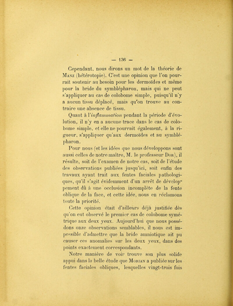 Cependant, nous dirons un mot de la théorie de Manz (hétérotopie). C'est une opinion que l'on pour- rait soutenir au besoin pour les dermoïdes et même pour la bride du symblépharon, mais qui ne peut s'appliquer au cas de colobome simple, puisqu'il n'y a aucun tissu déplacé, mais qu'on trouve au con- traire une absence de tissu. Quant à Vinflammation pendant la période d'évo- lution, il n'y en a aucune trace dans le cas de colo- bome simple, et elle ne pourrait également, à la ri- gueur, s'appliquer qu'aux dermoïdes et au symblé- pharon. Pour nous (et les idées que nous développons sont aussi celles de notre maître, M. le professeur Dor), il résulte, soit de l'examen de notre cas, soit de l'étude des observations publiées jusqu'ici, soit enfin des travaux ayant trait aux fentes faciales pathologi- ques, qu'il s'agit évidemment d'un arrêt de dévelop- pement dû à une occlusion incomplète de la fente oblique de la face, et cette idée, nous en réclamons toute la priorité. Cette opinion était d'ailleurs déjà justifiée dès qu'on eut observé le premier cas de colobome symé- trique aux deux yeux. Aujourd'hui que nous possé- dons onze observations semblables, il nous est im- possible d'admettre que la bride amniotique ait pu causer ces anomalies sur les deux j^eux, dans des points exactement correspondants. Notre manière de voir trouve son plus solide appui dans la belle étude que Morian a publiée sur les fentes faciales obliques, lesquelles vingt-trois fois