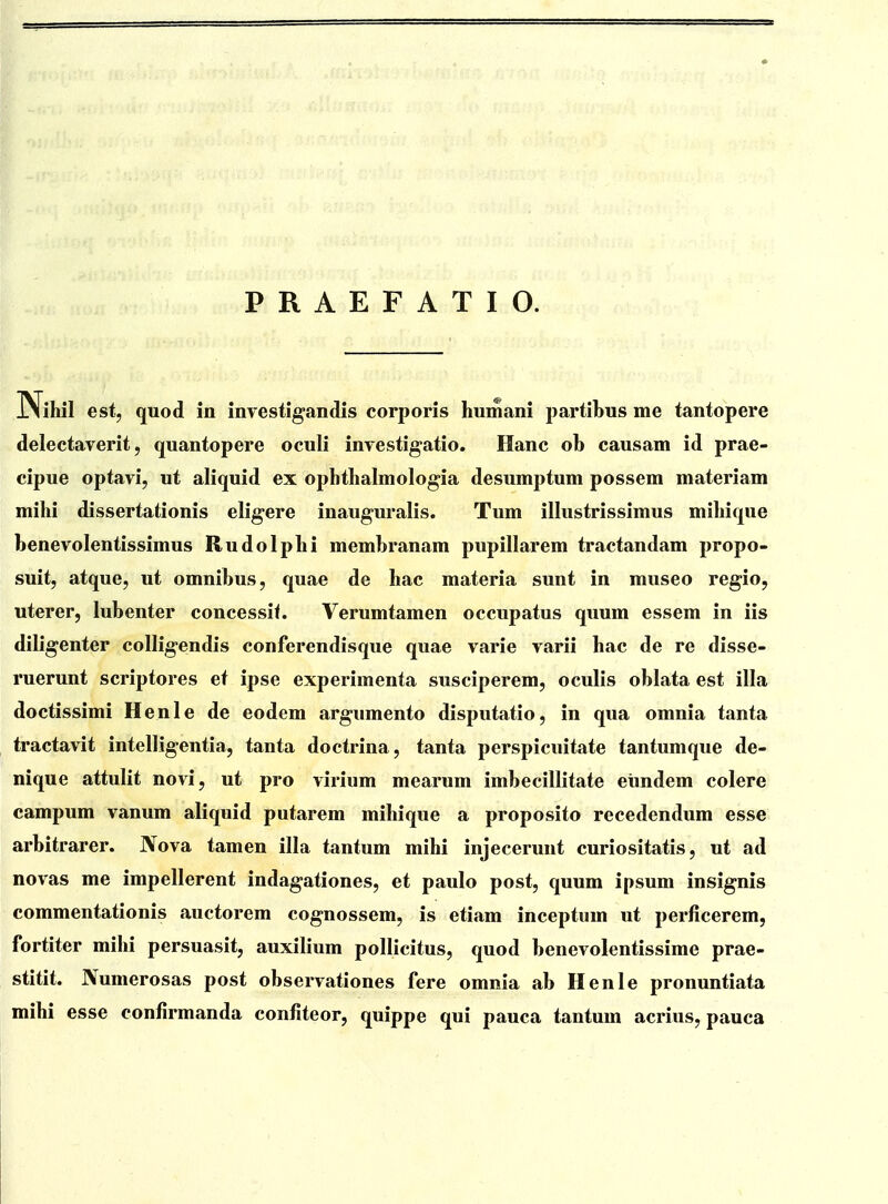 PRAEFATIO. iNihii est, quod in investigandis corporis humani partibus me tantopere delectaverit, quantopere oculi investigatio. Hanc ob causam id prae- cipue optavi, ut aliquid ex ophtlialmologia desumptum possem materiam mihi dissertationis eligere inauguralis. Tum illustrissimus mihique benevolentissimus Rudolphi membranam pupillarem tractandam propo- suit, atque, ut omnibus, quae de hac materia sunt in museo regio, uterer, lubenter concessif. Verumtamen occupatus quum essem in iis diligenter collig-endis conferendisque quae varie varii hac de re disse- ruerunt scriptores et ipse experimenta susciperem, oculis oblata est illa doctissimi Henle de eodem argumento disputatio, in qua omnia tanta tractavit intelligentia, tanta doctrina, tanta perspicuitate tantumque de- nique attulit novi, ut pro virium mearum imbecillitate eiindem colere campum vanum aliquid putarem mihique a proposito recedendum esse arbitrarer. Nova tamen illa tantum mihi injecerunt curiositatis, ut ad novas me impellerent indagationes, et paulo post, quum ipsum insignis commentationis auctorem cognossem, is etiam inceptum ut perficerem, fortiter mihi persuasit, auxilium pollicitus, quod benevolentissime prae- stitit. Numerosas post observationes fere omnia ab Henle pronuntiata mihi esse confirmanda confiteor, quippe qui pauca tantum acrius, pauca