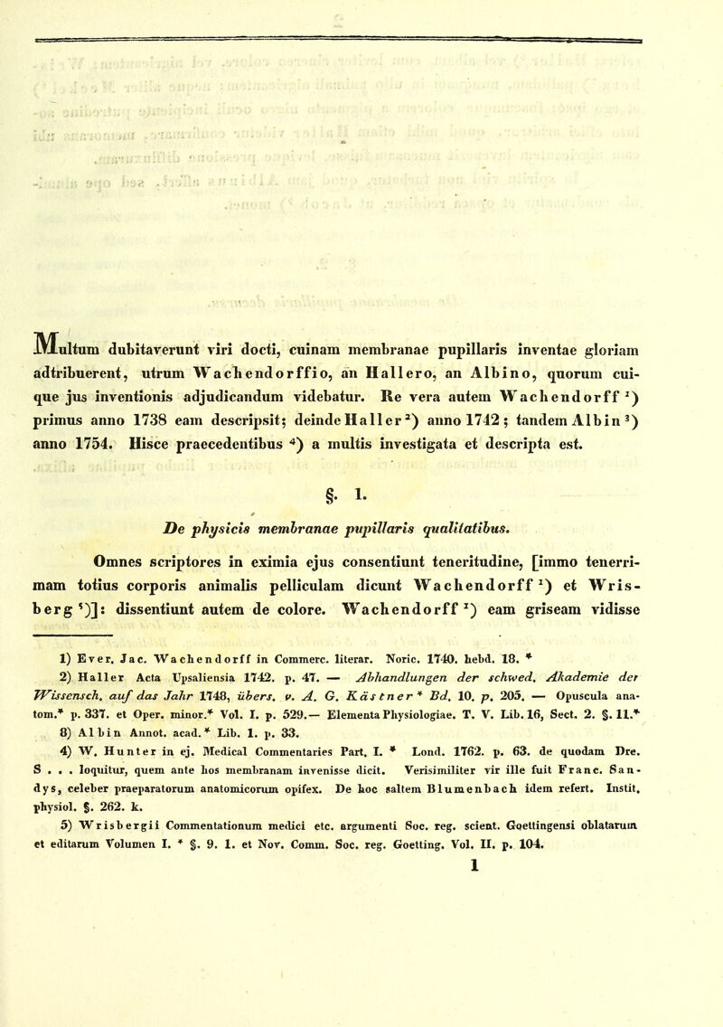 IMultum dubitavex-unt viri docti, cuinam membranae pupillaris inventae gloriam adtribuerent, utrum Wacliendorffio, an Hallero, an Albino, quorum cui- que jus inventionis adjudicandum videbatur. Re vera autem Wachendorff^) primus anno 1738 eam descrijjsit; deinde Haller') anno 1742 ; tandem Albin ^) anno 1754. Hisce praecedentibus ^*) a multis investigata et descripta est. §. 1. De physicis memhranae pupillaris qualitatihus. Omncs scriptores in eximia ejus consentiunt teneritudine, [immo tenerri- mam toiius corporis animalis pelliculam dicunt Wachendorff ^) et Wris- berg')]: dissentiunt autem de colore. Wachendorff ^) eam griseam vidisse 1) Ever. Jac. Wachendorff in Commerc. lilerar. Noric. 1740. hebd. 18. * 2) Haller Acta Upsaliensia 1142. p. 4T. — j4hhandlungen der schwed, Akademie der Wissensch, auf das Jahr 1T48, iihers, v, A. G, Kds tner * Bd, 10. p, 205. — Opuscula ana- tom.* p. 337. et Oper. minor* Vol. I. p. 529.— Elementa Pliysiologiae. T. V. Lib. 16, Secl. 2, §.11.* 8) Albin Annot. acad. * Lib. 1. p. 33. 4) W. Hunter in ej. Medical Commentaries Part. I. * Lond. 1762. p. 63. de quodam Dre. S . . . loquitur, quem ante lios membranam invenisse dicit. VerisimUiter vir ille fuit Franc. San- dys, celeber praeparatorum anatomiconun opifex. De hoc galtem Blumenbach idem refert. Instit. physiol. S. 262. k. 5) Wrisbergii Commentationum medici etc. argumenti Soc. reg. scient. Gqettingensi oblatarum. et editarum Volumen I. * §. 9. 1. et Nor. Comm. Soc. reg. Goetting. Vol, II. p. 104.