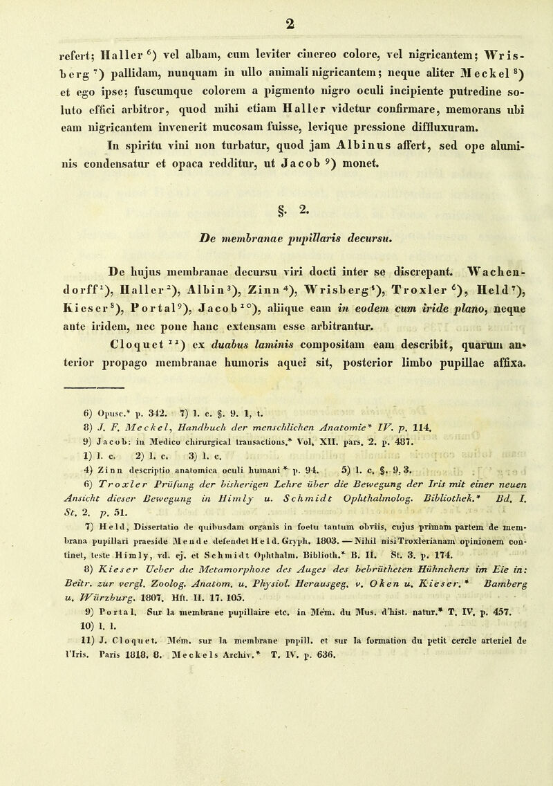 refert; Hallcr vel albam, ciun leviter cinereo colorc, vel nigricantem; Wris- Tjerg') pallidam, nuu(][uam in uUo animali nigricantcm; neque aliter Meckel^) et ego ipse; fuscum(jue colorem a pigmento nigro oculi incipiente putredine so- luto cffici arbitror, (luod mihi etiam Haller videtur confirmare, memorans ubi eam nigricantem invcnerit mucosam fuisse, levique pressione diffluxuram. In sjjiritu vini non turbatur, quod jam Albinus alTert, sed ope alumi- nis condensatur et opaca redditur, ut Jacob ^^) mouet. §• 2. Oe membranae impillaris decursu. De liujus membranae decuisu viri docti inter se discrepant. Wachen- dorff^), Haller^), Albin^), Zinn'»), Wrisberg'), Troxler «), Held'), Kieser^), Portal^), Jacob^°), aliique eam in eodem cum iride plano, neque ante iridem, ncc pone hanc extensam esse arbitrantur. Cloquet ^^) ex duabus laminis compositam eam describit, quarum an* terior propago membranae humoris aquci sit, posterior limbo pupillae affixa. 6) Oimse* p. 342. 1) 1. c. §. 9. 1, t. 8) ./, F, Mec/iel, Handhuch der menscldichen Anatomie'^ IV. p, 114, 9) JacoL: in Medico cliirurgical transactions,* Vol, XII. pars, 2. p. 487. 1) 1. c. 2) 1. c. 3) 1. c. 4) Zinn descriptio anatomica oculi humaui * p. 94. 5) 1. c, §. 9, 3. fi) Tr oxler Prilfung der hisherigen Lehre ilher die Bewegung der Iris mit einer neuen Ansicht dieser Bewegung in Himly u. Schmidt Ophthalmolog. Bihliothek.* Bd, I, St, 2. p. .51. 7) Held, Dissertatio de quiliusdam organis in foetu tantum oLviis, cujus i>rimam i>artem de mem- brana j)uj>il]ari jiraeside Mende defendelHeld. Gryj>h. 1803.—Nihil nisiTroxlerianam oj>inidnem con- tinet, teste Himly, yd. ej. et Schmidt Oj>hthalm. Biblioth.* B. II. St. 3. jj, 1T4. 8) Kieser TJeher die Metamorphose des Auges des hehriitheten Hiihnchens im Eie in: Beitr. zur vergl, Zoolog. Anatom. u, Physiol. He?'ausgeg, v, Oken u, Kieser. * Bamherg u, Wiirzhurg, 1807. Hft. II. 17. 105. 9) Portal. Sxu- la membrane jjuj^illaire etc. in Mem. du Mus. dliist. natuT.* T. IV, p. 457. 10) 1. 1. 11) J. Cloqiiet. 3Ie'm. sur la membrane j)nj>ill. et sur la formalion dti petit ceicle arleriel de 1'Iris. Paris 1818, 8. Meckels Arcluv.* T, IV, j). 636.