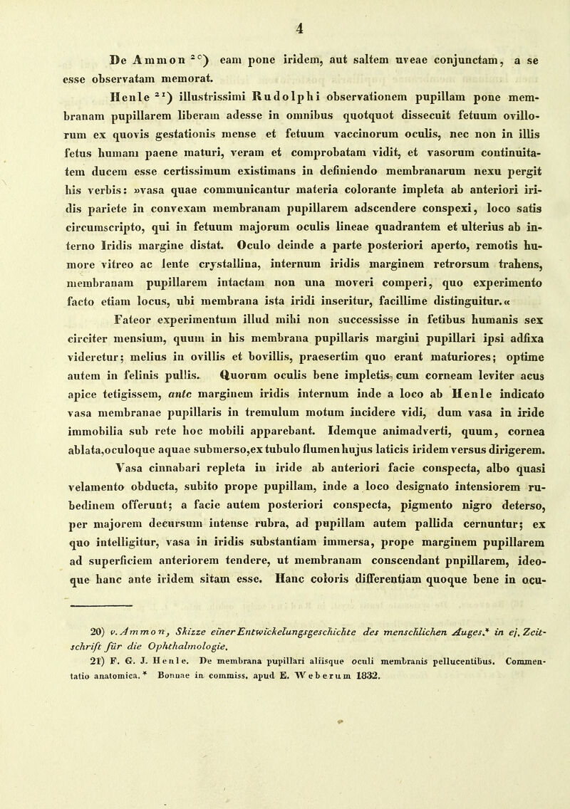 De Ammon eam pone iridem, aut saltem uveae conjunctam, a se esse observatam memorat. Henle ^^) illustrissimi Rudolphi ohservationem pupillam pone mem- branam pupillarem liberam adesse in omnibus quotquot dissecuit fetuum ovillo- rum ex quovis gestationis raense et fetuum vaccinorum oculis, nec non in illis fetus humam paene inaturi, veram et comprobatam vidit, et vasorum continuita- tem ducem esse certissimum existimans in definiendo membranarum nexu pergit liis veibis: »vasa quae communicantur materia colorante impleta ab anteriori iri- dis pariete in convexam membranam pupillarem adscendere conspexi, loco satis circumscripto, qui in fetuum majorum oculis lineae quadrantem et ulterius ab in- terno Iridis margine distat. Oculo deinde a parte posteriori aperto, remotis hu- more vitreo ac lente crjstallina, internum iridis marginem retrorsum trahens, membranam pupillarem intactam non una moveri comperi, quo experimento facto etiam locus, ubi membrana ista iridi inseritur, facillime distinguitur.« Fateor experimentum illud mihi non successisse in fetibus humanis sex circiter mensium, quum in his membrana pupillaris margini pupillari ipsi adiixa videretur; melius in ovillis et bovillis, praesertim quo eraut maturiores; optime autem in feliuis pullis. (iuorum oculis bene impletis, cum corneam leviter acus apice tetigissem, antc marginem iridis internum inde a loco ab Henle indicato vasa menibranae pupillai'is in treinulum motum incidere vidi, dum vasa in iride immobilia sub rete hoc mobili apparebant. Idemque animadverti, quum, cornea ablata,oculoque aquae subnierso.extubulo flumenhujus laticis iridem versus dirigerem. Vasa cinnabari repleta iu iride ab anteriori facie conspecta, albo quasi velamento obducta, subito prope pupillam, inde a loco designato intensiorem ru- bedinem offerunt; a facie autem posteriori conspecta, pigmento nigro deterso, per majorem deeursum intense rubra, ad pupillam autem pallida cernuntur; ex quo intelligitur, vasa in iridis substantiam immersa, prope marginem pupillarem ad superficiem anteriorem tendere, ut membranam conscendant pnpillarem, ideo- que hanc ante iridem sitam esse. Hanc coloris diiFerentiam quoque bene in qcu- 20) v.^mmon, Shizze einerEntwickelun^sgeschichte des menscRlichen Au^es^ in ej,Zcit- schrift filr die Ophthahnologie, 21) F, G. J. Henle. De inein1>rana pupiUari aliisque ocnli membranis pellucentibus. Conunen- tatio anatomica. * Bonnae ia commiss. apud E. W e b e r u. m 1832,