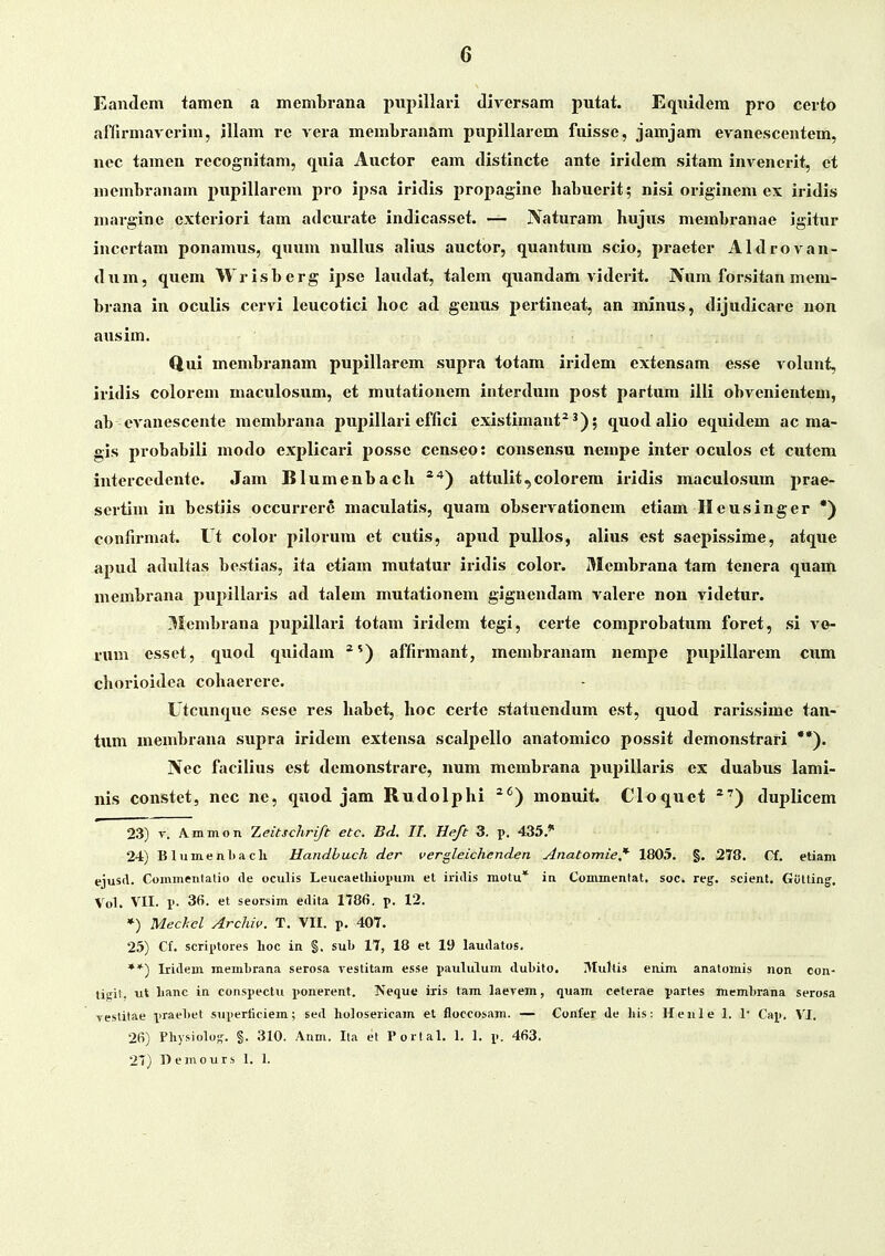 Eandem tamen a membrana pnpillari Jivcrsam putat. Eqnitlem pro certo afllrmaverim, illam re vera membranam pnpillarem fuisse, jamjam evanescentem, nec tamen recognitam, quia Auctor eam distincte ante iriclem sitam invencrit, et niembranam pupillarem pro ipsa iridis propagine habuerit; nisi originem ex iridis marginc extcriori tam adcurate indicasset. — Naturam hujus membranae igitur incertam ponamus, quum nullus alius auctor, quantum scio, praeter Aldrovan- dum, quem Wrisberg ipse laudat, talem quandam viderit. JVum forsitan mem- brana in oculis ccrvi leucotici hoc ad genus pertineat, an minus, dijudicare non atisim. Qui membranam pupillarem supra totam iridem extensam esse volunt, iridis colorem maculosum, et mutationem interdum post partum illi obvenicntem, ab CA^anescente membrana pupillari effici existimant^ ; quod alio equidem ac ma- gis probabili modo explicari possc censeo: consensu nempe inter oculos et cutem intercedente. Jam Blumenbach attulit,colorem iridis maculosum prae- sertiui in bestiis occurrere maculatis, quara observationem etiam Ileusinger *) confirmat. Ut color pilorum et cutis, apud pullos, alius est saepissime, atque apud adultas bestias, ita etiam mutatur iridis color. Membrana tam tenera quam membrana j^upillaris ad talem mutationem gignendam valere non videtur. 3Icmbrana pupillari totam iridem tegi, certe comprobatum foret, si ve- rum esset, quod quidam ^') affirmant, membranam nempe pupillarem ciim chorioidea cohaerere. Utcunque sese res habet, hoc certe statuendum est, quod rarissime tan- tum membrana supra iridem extensa scalpello anatomico possit demonstrari **). Nec facilius est demonstrare, num membiana pupillaris ex duabus lami- nis coustet, nec ne, quod jam Rudolphi ^^) monuit. Cloquet *') duplicem 23) V. Ammon Zeitschrift etc. Bd. IL He/t 3. p. 435.* 2-i) B lume nlja cli Handhuch der vergleichenden Anatomie,' 1805. §. 278. Cf. etiam ejusA. Commentalio de oculis Leucaetliiopum et iridis motu* in Commentat, soc. reg. scient, GUtting, Vol. VII. i>. 36. et seorsim edifa 1786. p. 12. *) Mechel Archiv. T. VII. p, 407, 25) Cf, scriptores lioc in §. sub 17, 18 et 19 laudatos. **) Iridem memLrana serosa vestitam esse paululum dubito. Multis enim anatomis non eon- tiiii!, ut lianc in conspectu i>onerent. Neque iris tam laerem, quam ceterae parles membrana serosa restitae prae1)et superiiciem; sed liolosericam et floccosam. — Conier de his: Henle 1. !• Cap. VI. 26) Physiolos. §. 310. Anm. Ila et Portal. 1. 1. p. 463. 27) D einours 1. 1.