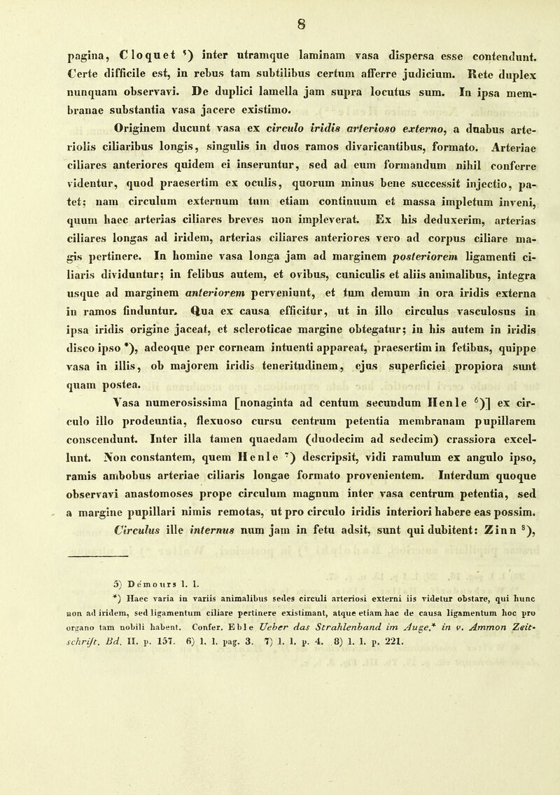 pagiiia, Cloquet ') inter utrainque laminam vasa dispersa esse contendunt. Certe difficile est, in rebus tam subtilibus certum afferre judicium. ilete duplex nunquam observavi. De duplici lamella jam supra locutus sum. In ipsa mem- branae substantia vasa jacere existimo. Originem ducunt vasa ex circulo irldis arterioso extemo, a dnabus arte- riolis ciliaribus longis, singulis in duos ramos divaricantibus, formato. Arteriae ciliares anteriores quidem ei inseruntur, sed ad eum formandum nihil conferre videntur, quod praesertim ex oculis, quorum minus bene successit injectio, pa- tet; nam circulum externum tum etiam continuum et massa impletum inveni, quuni hacc arterias ciliares breves non impleverat. Ex his deduxerim, arterias ciliares longas ad iridem, arterias ciliares anteriores vero ad corpus ciliare ma- gis pertinere. In homine vasa longa jam ad marginem posteriorem ligamenti ci- liaris dividuntur; in felibus autem, et ovibus, cuniculis et aliis animalibus, integra usque ad marginem anteriorem perveniunt, et tum demum in ora iridis externa in ramos finduntur. Q,ua ex causa cfficitur, ut in illo circulus vasculosus in ipsa iridis origine jaceat, et scleroticae margine obtegatur; in his autem in iridis disco ipso *), adeoque per corneam intuenti appareat, praesertim in fetibus, quippe vasa in illis, ob majorem iridis teneritudinem, ejus superficiei propiora simt quam postea. Vasa numerosissima [nonaginta ad centum secundum Henle '^)] ex cir- culo illo prodeuntia, flexuoso cursu centrum petentia membranam pupillarem conscendunt. Inter illa tamen quaedam (duodecim ad sedecim) crassiora excel- lunt. Non constantem, quem Henle ') descripsit, vidi ramulum ex angulo ipso, ramis ambobus artei'iae ciliaris longae formato provenientem. Interdum quoque observavi anastomoses prope circulum magnum inter vasa centrum petentia, sed ' a margine pupillari nimis remotas, ut pro circulo iridis interiori habere eas possim. Circulus ille internus num jam in fetu adsit, sunt quidubitent: Zinn ^), 5) D emo iir 3 1. 1. *) Haec varia in Tariis animalibus sedes circuli arteriosi externi iis ridetur otstare, qui hiinc Bon ad iridem, sed ligamentiim ciliare pertinere existimant, atqiie etiam hac de causa ligamentum hoc pro organo lam nobili habent. Confer. Eble Ueber das Strahlenband im Auge.'*' in v, Ammon Zeit- schrift. Bd, 11. !>. 157. 6) 1. 1. i-ag. 3. 7) 1. 1. p. 4. 8) 1. 1. p. 221,