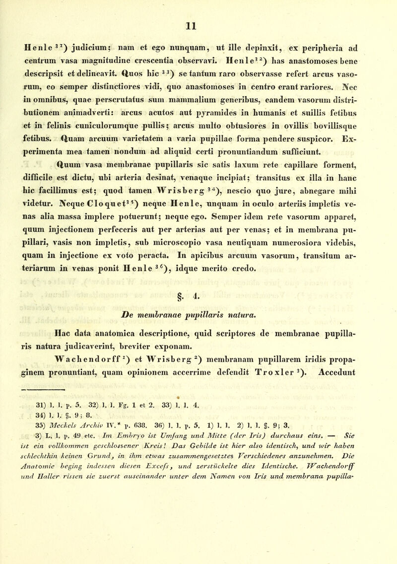 Henle^^) jutlicium; nam et ego nunquam, ut ille tlepinxit, ex periplieria ad centrum vasa magnitutline crescentia observavi. Henle^^) has anastomoses bene descripsit et delineavit. Quos hic^^) se tantum raro observasse refert arcus vaso- rum, eo semper distinctiores vidi, quo anastomoses in centro erant rariores. Nec in omnibus, quae perscrutatus sum mammalium generibus, eandem vasorum distri- butionem animadverti: arcus acutos aut pyramides in humanis et suillis fetibus et in felinis cuniculorumque pullis; arcus multo obtusiores in ovillis bovillisque fetibus. Q,uam arcuum varietatem a varia pupillae forma pendere suspicor. Ex- perimenta mea tamen nondum ad aliquid certi pronuntiandum sufficiunt. (iuum vasa membranae pupillaris sic satis laxum rete capillare forment, difficile est dictu, ubi arteria desinat, venaque incipiat; transitus cx illa in hanc hic facillimus est; quod tamen Wrisberg ^^*), nescio quo jure, abnegare mihi videtur. Neque Cloquet^') neque Henle, unquam in oculo arteriis implctis ve- nas alia massa implere potuerunt; neque ego. Semper idem rete vasorum apparet, quum injectionem perfeceris aut per arterias aut per venas; et in membrana pu- pillari, vasis non impletis, sub microscopio vasa neutiquam numerosiora videbis, quam in injectione ex voto peracta, In apicibus arcuum vasorum, transitum ar- teriarum in venas ponit Henle ^^), idque merito cretlo. §. 4. De memhranae pupillaris natnra. Hac data anatomica descriptione, quid scriptores de membranae pupilla- ris natura judicaverint, breviter exponam. Wachendorff ^) et Wrisberg^) membranam pupillarem iridis propa- ginem pronuntiant, quam opinionem accerrime defcndit Troxler^). Accedunt 31) ]. 1. i>. 5. 32) 1. 1. Fff. 1 et 2. 33) 1. 1. 4. 34) 1, 1. §. 9 ; 8. 35) Mechels Archiv IV.* p. 638. 36) 1. 1. 5. 1) 1. 1, 2) 1. 1. §. 9; 3. 3) L. 1. X'- 49 etc. Ini, Emhryo ist Umjang und Mitte (der Iris) durchaus eins, — Sie ist ein vollkommen geschlossener Kreis! Das Gebilde ist hier also identisch, und wir hahen schlechthin keinen Grund, in ihm etwas zusammengesetztes Verschiedenes anzunehmen, Dic Anatomic beging indessen diesen Excefs, und zerstiickelte dies Identische, TVachendorff und llaller rissen sie zuerst auseinander unter dem Namen von Iris und membrana pupilla-