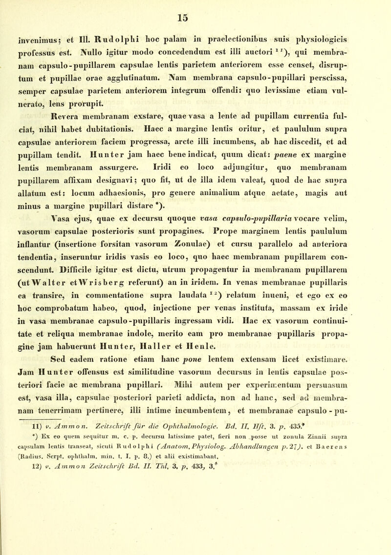 invenimus; et 111. Rudolphi lioc palam in praelectionibus suis physiologicis professus est. Nullo igitur motlo concedendum est illi auctori^^), qui membra- nam capsulo-pupillarem capsulae lentis parietem anteriorem esse censet, disrup- tum et pupillae orae agglutinatum. Nam niembrana capsulo-pupillari perscissa, semper capsulae parietem anteriorem integrum olFendi: quo levissime etiam vul- nerato, lens prorupit. Revera membranam exstare, quae vasa a lente ad pupillam currentia ful- ciat, nihil habet dubitationis. Haec a margine lentis oritur, et paululum supra capsulae anteriorem faciem progressa, arcte illi incumbens, ab hac discedit, et ad pupillam tendit. Hunter jam haec bene indicat, quum dicat: paene ex margine lentis membranam assurgere. Iridi eo loco adjungitur, quo membranam pupillarem affixam designavi; quo fit, ut de illa idem valeat, quod de hac supra allatum est: locum atlhaesionis, pro genere animalium atq^ue aetate, magis aut minus a margine pupillari distare *). Vasa ejus, quae ex decursu quoque vasa capsuIo-pttpiUaria vocare velim, vasorum capsulae posterioris sunt propagines. Prope marginem lentis paululum inflantur (insertione forsitan vasorum Zonulae) et cursu parallelo ad anteriora tendentia, inseruntur iridis vasis eo loco, quo haec membranam pupillarem con- scendunt. Difficile igitur est dictu, utrum propagentur ia membranam pupillarem (utWalter etWrisberg referunt) an in iridem. In venas membranae pupillaris ea transire, in commentatione supra laudata^^) relatum inueni, et ego ex eo hoc comprobatum habeo, quod, injectione per venas instituta, massam ex iride in vasa membranae capsulo-pupillaris ingressam vidi. Ilac ex vasorum continui- tate et reliqua membranae indole, merito eam pro membranae pupillaris propa- gine jam habuerunt Hunter, Haller et Ilenle. Sed eadem ratione etiam hanc pone lentem extensam licet existimare. Jam Hunter ofl^ensus cst similitudine vasorum decursus in lentis capsulae pos- teriori facie ac membrana pupillari. Mihi autem per experiir.entum persuasum est, vasa illa, capsulae postcriori parieti addicta, non ad hanc, sed ad membra- nam teiieiTimam pertinere, illi intime incumbentem, et membranae capsulo - pu- 11) V. ylmmon. Zeitschrifc filr die Ophthalmologie. Bd. II, Hft, 3. p, 435* *) Ex eo quem sequilur lu. c. j>. «lecursu latissiine patet, tleri non jiosse ut zonula Zinnii supra capsulam lentis transeat, siculi Rudoli^lii (Anatom.Piiysiolog. Abhandlungen p.2JJ, et Baerens (Radius. Scrpt. oj)lit]ialm. min. t. I. p. 8.) et alii existimabant. 12) f. Ammon Zeicschrift Bd. II. Tid, 3. p, 433^ 3.*