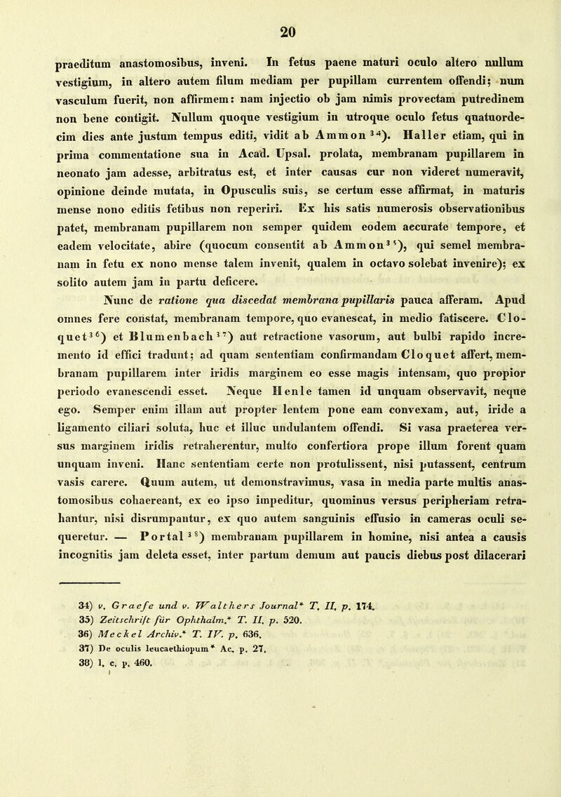 praeditum anastomosibus, inveni. In fetus paene maturi oculo altero uullum vestigium, in altero autem filnm mediam per pupillam currentem offendi; num vasculum fuerit, non affirmem: nam injectio ob jara nimis provectam putredinem non bene contigit. Nullum quoque vestigium in utroque oculo fetus quatuorde- cim dies ante justum tempus editi, vidit ab Ammon^'*). Haller etiam, qni in prima commentatione sua in Acad. Upsal. prolata, membranam pupillarem in neonato jam adesse, arbitratus est, et inter causas cur non videret numeravit, opinione deinde mutata, in Opusculis suis, se certum esse affirmat, in maturis mense nono editis fetibus non reperiri. Kx his satis numerosis observationibus patet, membranam pupillarem non semper quidem eodem aecurate tempore, et eadem velocitate, abire (quocum conseutit ab Ammon^^), qui semel membra- nam in fctu ex nono mense talem inveuit, qualem in octavo solebat invenire); ex solito autem jam iii partu deficere. IVunc de ratione qua discedat memhrana pupillaris pauca afferam. Apud omnes fere coristat, membranam tempore, quo evanescat, in medio fatiscere. Clo- quet^*) et Blumenbach ^') aut retractione vasorum, aut bulbi rapido incre- mento id effici tradunt; ad quam sententiam confirmandam Clo quet affert, mem- branam pupillarem inter iridis marginem eo esse magis intensam, quo propior periodo evanescendi esset. Neque Henle tamen id unquam observavit, neque ego. Semper enim illam aut propter lentem pone eam convexam, aut, iride a ligamento ciliari soluta, huc et illuc undulantem offendi. Si vasa praeterea ver- sus marginem iridis retraherentur, multo confertiora prope illum forent quam unquam inveni. Hanc sententiam certe non protulissent, nisi putassent, centrum vasis carere. Quum autem, ut demonstravimus, vasa in media parte multis anas- tomosibus cohaereant, ex eo ipso impeditur, quominus versus peripheriam retra- hantur, nisi disi'umpantur, ex quo autem sanguinis effusio in cameras oculi se- queretur. — Portal^^) merabranam pupillarem in homine, nisi antea a causis incognitis jam deleta esset, inter partum demum aut paucis diebus post dilacerari 34) u, Grae/e und v. Walthers Journal* T, II, p, 174, 35) Zeitschrift fiir Ophthalm,* T. II, p. 520. 36) Meckel Archiv. T. IV. p, 636. 31) I)e oculis leucaetliiopum * Ac, p, 27, 38) 1. c. p. 460.