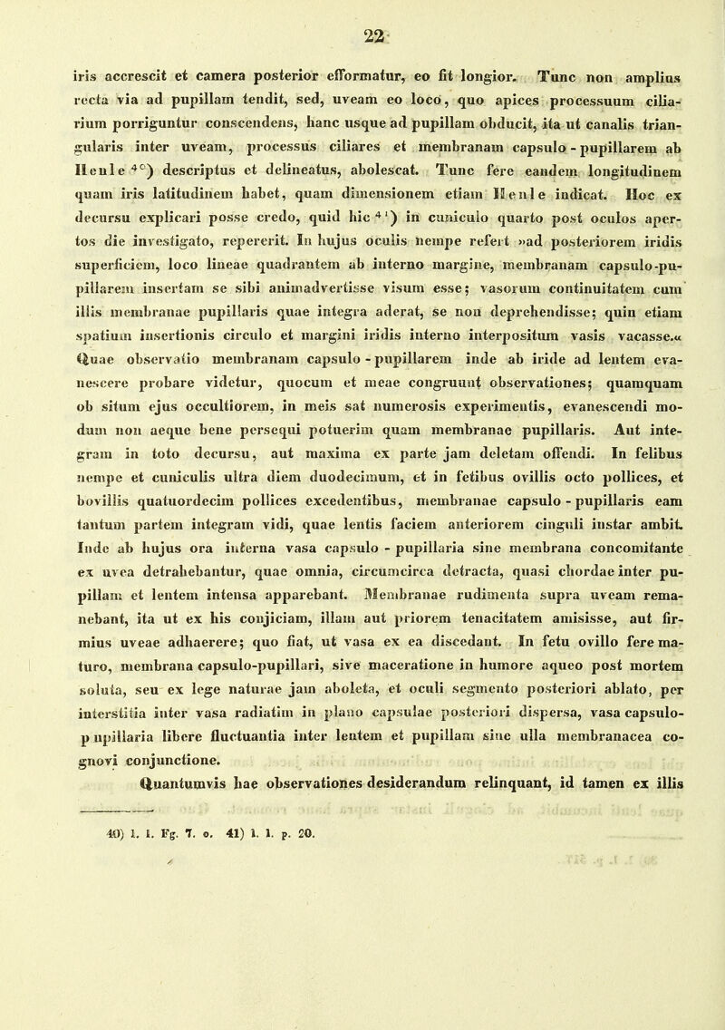 iris accrescit et camera posterior efformatur, eo fit longior. Tunc non amplias rccia via atl pupillam tendit, sed, uveam eo loco, quo apices processuum cilia- rium porriguntur conscendens, hanc usque ad pupillam obducit, ita ut canalis trian- gularis inter uveam, processus ciliares et membranam capsulo - pupillarem ab Ileule'^'^) descriptus et delineatus, abolescat. Tunc fere eandem longitudinem quam iris latitudinem habet, quam dimensionem etiam 12 e n 1 e indicat. IIoc ex decursu explicari posse credo, quid hic'*') in cumcuio quarto post oculos aper- tos die investigato, repererit. In hujus oculis nempe refeit »ad posteriorem iridis superficicm, loco lineae quadrantem ab interno margiae, membranam capsulo-pu- pillarem insertam se sibi animadvertisse visum esse; vasorum continuitatem cum illis membranae pupillaris quae integra aderat, se non deprehendisse; quin etiam spatiuai insertionis circulo et margini iridis interno interpositum vasis vacasse.a Q,\iae observatio membranam capsulo - pupillarem inde ab iride ad lentem eva- nescere probare videtur, quocum et meae congruunt observationes; quamquam ob situm ejus occultiorem, in meis sat numerosis experimeutis, evanescendi mo- dum non aeque bene persequi potuerim quam membranae pupillaris. Aut inte- gram in toto decursu, aut maxima ex parte jam deletam offeudi. In felibus nempe et cuniculis ultra diem duodecimum, et in fetibus ovillis octo pollices, et boviilis quatuordecira pollices excedentibus, membranae capsulo - pupillai*is eam tantum partem integram vidi, quae lentis faciem anteriorem cinguli instar ambit. Inde ab hujus ora iuierna vasa capaulo - pupillaria sine membrana concomitante ex uvea detrahebantur, quae omnia, circumcirca detracta, quasi chordae intcr pu- piilam et lentem intensa apparebant. Menibranae rudimenta supra uveam rema- nebant, ita ut ex his coujiciam, illam aut priorem tenacitatem amisisse, aut fir- mius uveae adhaerere; quo fiat, ut vasa ex ea discedant. In fetu ovillo ferema- turo, membrana capsulo-pupillari, sive maceratione in humore aqueo post mortem soluta, seu ex ioge naturae jam aboleta, et oculi segmento posteriori abiato, per interstitia inter vasa radiatim in plano capsulae posteriori dispersa, vasa capsuio- p upiliaria iibcre fluctuantia inter ientem et pupillam sine ulla membranacea co- gnovi conjunctione. Q.uantumvis hae observationes desiderandum relinquant, id tamen ex iliis 40) h l. Fg. 7. o, 41) 1. 1. p. 20.