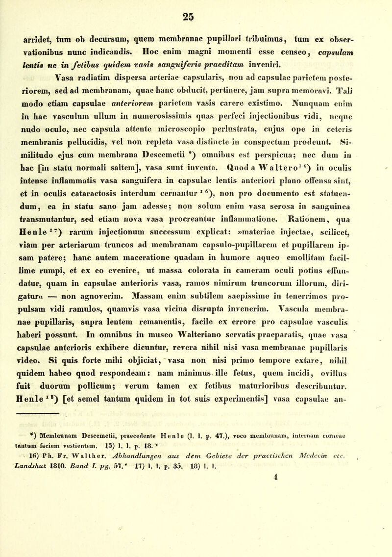 arrldet, tiitn ob decursum, quem membranae pupillari tribuimus, tum ex obser- vationibus nunc indicandis. Hoc enim magni mouienti esse censeo, capsulam lentis ne in felihus quidem vasis sanguiferis praeditam inveniri. Vasa radiatim dispcrsa arteriae capsularis, non ad capsulae parieteni poste- riorem, sed ad membranam, quae banc obducit, pertinere, jam supra memoravi. Tali modo etiam capsulae anteriorem parietem vasis carcre existimo. Nunquam enim in hac vasculum ullum in numerosissimis quas perfeci injectionibus vidi, neque nudo oculo, nec capsula attente microscopio periiistrata, cujus ope in cctcris membranis pellucidis, vel non repleta vasa distlncte in conspectum prodeunt. Si- militudo ejus cum membrana Descemetii *) omnibus est perspicua; nec dum in hac [in statu normali saltem], vasa sunt inventa. Quod a Waltero^') in oculis intense inflammatis vasa sanguifera in cajisulae lentis anteriori plano olfensa siiit, et in oculis cataractosis interdum cernantur ' *), non pro documento est statuen- dum, ea in statu sano jam adesse; non solum enim vasa serosa in sanguinea iransmutantur, sed etiam nova vasa procreantur inflammatione. Rationem, qua Henle*') rarum injectionum successum explicat: »materiae injectae, scilicet, viam per arteriarum truncos ad membranam capsulo-pupillarem et pupillarem ip- sam patere; hanc autem maceratione quadam in humore aqueo emollitam facil- lime rumpi, et ex eo evenire, ut massa colorata in cameram oculi potius effun- datur, quam in capsulae anterioris vasa, ramos nimirum truncorum illorum, diri- gatur<c — non agnoverim. Massam enim subtilem saepissime in tenerrimos pro- pulsam vidi ramulos, quamvis vasa vicina disrupta invenerim. Vascula menibra- nae pupillaris, supra lentem remanentis, facile ex errore pro capsulae vasculis haberi possunt. In omnibus in museo Walteriano servatis praeparatis, quae vasa capsulae anterioris exhibere dicuntur, revera nihil nisi vasa membranae pupillaris video. Si quis forte mihi objiciat, vasa non nisi primo tempore extare, nihil quidem habeo quod respondeam: nam minimus ille fetus, quem incidi, ovillus fuit duorum pollicum; verum tamen ex fetibus maturioribus describuatur. Henle'^) [et semel tantum quidem in tot suis experinicntis] vasa capsulac an- *) Membranam Descemetii, praecedente Henle (1. 1. i>. 47.), toco membi-anam, intei-nam torueae tantum faciem vestientem. 15) I. 1. j». 18. * 16) Ph. Fr. Walther. Abhandlangen aus dem Gehiete dcr practischcn Atcdccin etc, Landshut 1810. Band I. pg. 5T,* 17) 1. 1, p, 35. 18) 1. 1. 4