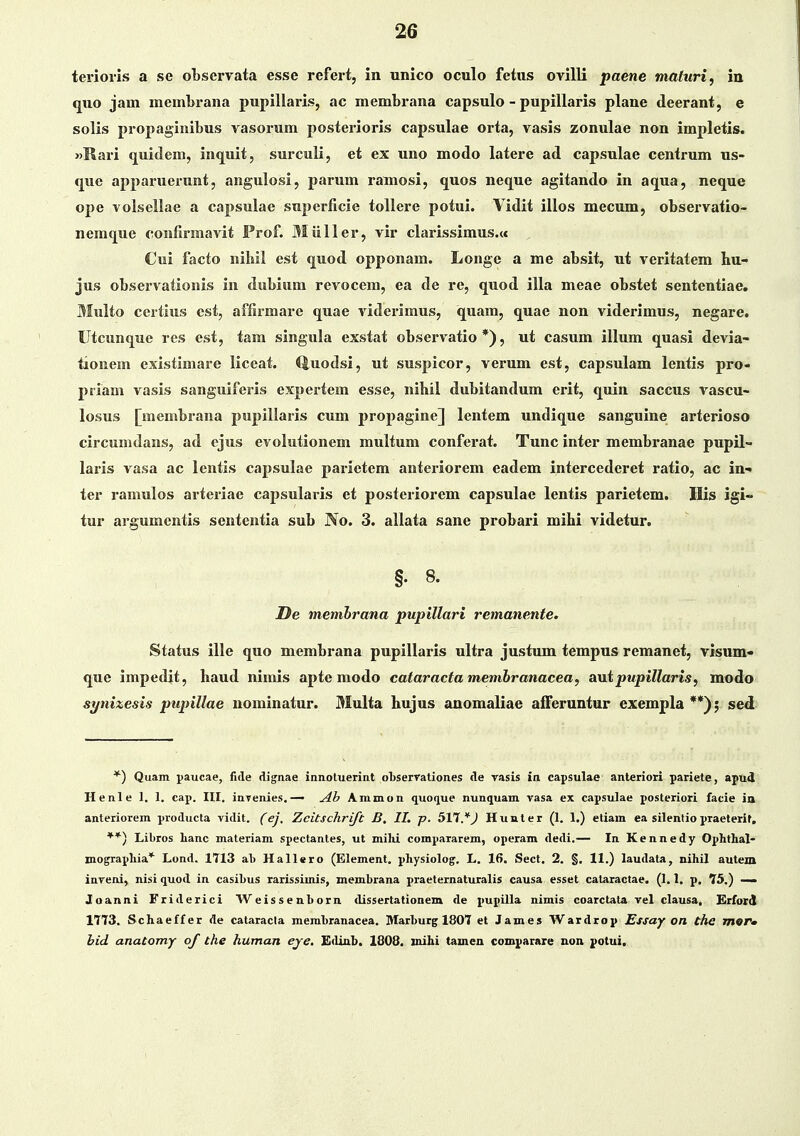 terioris a se oLscrvata esse refert, in unico oculo fetus ovilli paene maturi, in quo jam membrana pupillaris, ac membrana capsulo - pupillaris plane deerant, e solis propagiiiibus vasorum posterioris capsulae orta, vasis zonulae non impletis. wRari quidem, inquit, surculi, et ex uno modo latere ad capsulae centrum us- quc apparuerunt, aiigulosi, parum ramosi, quos neque agitando in aqua, neque ope volsellae a capsulae supcrlicie tollere potui. Vidit illos mecum, observatio- nemque confirmavit Prof. Miiller, vir clarissimus.« Cui facto niliil est quod opponam. Longe a me absit, ui veritatem hu« jus observationis in diibium rcvocem, ea de re, quod illa meae obstet sententiae. Multo certius est, affirmare quae viderimus, quam, quae non viderimus, negare. Utcunque res est, tam singula exstat observatio *), ut casum illum quasi devia- tionem existimare liceat. Quodsi, ut suspicor, vcrum est, capsulam lentis pro- priam vasis sanguiferis expertem esse, nibil dubitandum crit, quin saccus vascu- losus [membrana pupillaris cum propagine] lentem undique sanguine arterioso circumdans, ad ejus cvolutionem multum conferat. Tunc inter membranae pupil- laris vasa ac leutis capsulac parietcm anteriorcm eadem intercedcret ratio, ac in- ter ramulos arteriae capsularis et posteriorem capsulae lentis parietem. His igi- tur argumentis sententia sub No. 3. allata sane probari mihi videtur. §•8. Oe memhrana pupillari remanente. Status ille quo membrana pupillaris ultra justum tempus rcmanet, visum- que impedit, haud nimis apte modo cataractamemhranacea, antpupillaris, modo si/ni:iesis pupillae nominatur. Multa hujus anomaliae afferuntur exempla **); sed *) Quam paucae, fide dignae iiiiiotuerin.t oliserrationes de rasis in capsulae anteriori pariete, apud Henle 1. 1. cap. III, inTenies,— Ammoii quo^iue nunquam vasa ex capsulae posteriori facie ia- anteiiorem producta vidit, (ej. Zcitschrift B, II. j>. 517. V H u n t e r (1. 1.) etiam ea silentio praelerit, **) Libros lianc materiam spectantes, ut mihi compararem, operam dedi.— In Kennedy Ophthal- mographia* Lond. 1713 al) Hallero (Element. physiolog, L. 16. Sect, 2, §, 11,) laudata, nihil auteni inveni, nisi quod in casiLus rarissimis, membrana praeternaturalis causa esset cataractae. (1.1. p, 75.) — Joanni Friderici Weissenborn dissertationem de pupilla aimis coarctata vel clausa, Erford 1773, Schaeffer de cataracta raembranacea. Marhurg 1807 et James Wardrop Essay on the mer» hid anatomrf of the human eje. Ediab. 1808. uihi tamen comparare non potui.