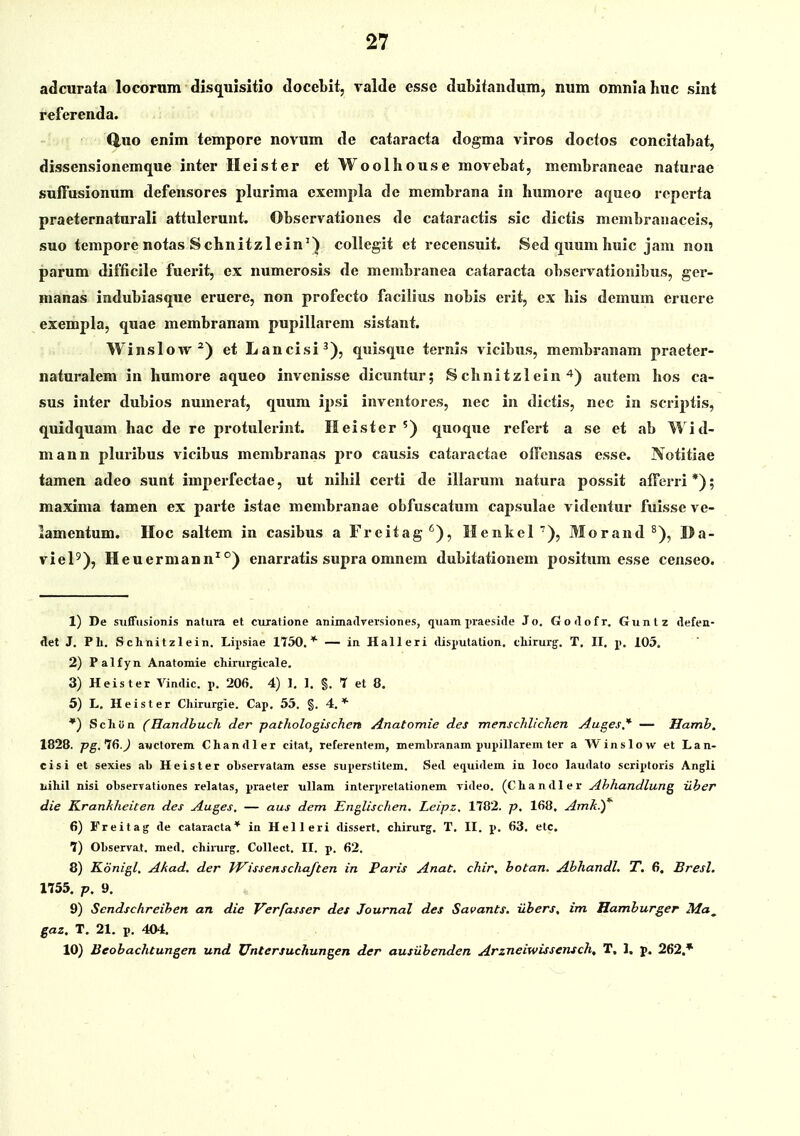 adcurata locorum disquisitio docebit, valde esse dubiiandum, num omnlahuc sint referenda. Q.UO enim tempore novum de cataracta dogma viros docfos concitabat, dissensionemque inter Ileister etWoolhouse movebat, membrancac naturac suffusionum defensores plurima exempla de mcmbrana in humore aqueo repcrta praeternaturali attulerunt. Observationes de cataractis sic dictis mcmbranaceis, suo tempore notas Schnitzlein^) collegit et recensuit. Sed quum huic jam non parum difficile fuerit, ex numerosis de membi-anea cataracta observationibus, ger- manas indubiasque eruere, non profecto facilius nobis erit, ex his demum erucre exempla, quae membranam pupillarem sistant. Winslow^) et Lancisi^), quisque ternis vicibus, membranam praeter- naturalem in humore aqueo invenisse dicuntur; Schnitzlein ^) autem hos ca- sus inter dubios numerat, quum ipsi inventores, nec in dictis, nec in scriptis, quidquam hac de re protulerint. Ileister ') quoque refert a se et ab Wid- mann pluribus vicibus membranas pro causis cataractae offcnsas esse. Notitiae tamen adeo sunt imperfectae, ut nihil certi de iliarum natura possit afferri*); maxima tamen ex pai-te istae membranae obfuscatum capsulae vidcntur fuisse ve- iamentum. IIoc saltem in casibus a Frcitag'^), Henkcl ■), Morand ^), Da- vieP), Heuermann^°) enarratis supra omnem dubitationem positum esse censeo. 1) De suffusionis natura et curatione animadyersiones, quam praeside Jo. Godofr. Guntz Aefen- det J. Pli. Schnitzlein. Lipsiae ITSO.* — in Halleri (lispulation. tliirurg-. T, II. 105. 2) Palfyn Anatomie chirurgicale. 3) Heister Vindic. p. 206. 4) 1. I. §. 7 et 8, 5) L, Heister Chirurgie. Cap. 55. §. 4.* ') Schon (Handbuch der pathologischen Anatomie des menschlichen Auges,'*' — Hamb. 1828. pg,1&.) aiictorem Chandler citat, referentem, memhranam ptipillarem ter a Winslow et Lan- cisi et sexies ab Heister oLservatam esse superstitem. Sed equidem in loco laudato scriptoris Angli liihil nisi ohserTationes relatas, praeter ullam interpretationem video. (Chandler Ahhandlung iiber die Krankheiten des Auges, — aus dem Englischen, Leipz, 1782. p. 168. Amk.)'' 6) Freitag de cataracta* in Helleri dissert. chirurg. T. II. p. 63. etc. 7) Observat. med. chinirg. Collect. II. p. 62. 8) Konigl, Akad. der IVissenschaften in Paris Anat. chir, hotan. Ahhandl. T. 6. Bresl. 1755. p. 9. 9) Sendschreihen an die Verfasser det Journal des Savants. ilhers, im Hamhurger Ma^ gaz. T. 21. p, 404. 10) Beobachtungen und Untersuchungen der ausuhenden Arzneiwissensch. T. J, p. 262.*