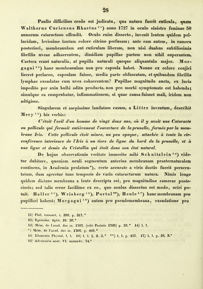 ^8 PauUo difficllius credo est judicatu, qua natura fuerit cuticula, qnam Waltherus Curiensus Rhaetus^^) anno 1727 in oculo sinistro feminae 50 annorum cataractoso ofTendit. Oculo enim dissecto, invenit lentem quidem pel- lucidam, levissime tantum colore citrino pei'fusam; ante eam autem, in camera posteriori, membranulam aut cuticulam liberam, non nisi duabus subtilissimis fibrillis uveae adhaerentem, dimidiam pupillae partem non nihil superantem. Oaetera erant naturalia, at pupllla natui-all quoque aliqnantulo major. 31 or- gagni^^) hanc membranulam non pro capsula habet. JVonne ex colore conjici llceret perlaceo, capsulam fuisse, medla parte obfuscatam, et qulbusdem fibrlllis lymphae exsudatae cum uvea cohaerentem? PupIUae magnltudo aucta, ex lucis Impedlto per axln bulbl adltu producta, non pro morbi symptomate est habenda; slmulque ea comprobatur, Inflammatlonem, si quae causa fuisset mali, iridem non adtiglsse. Slngularem et saepissime laudatum casum, a Littre inventum, describit Mery^^) hls verbls: Cefoit Toeil (Tun Jiomme de vingt deux ans, oii il y avoit une Cataracte ou pellicule qui fermoit entierement Vouverture de la prunelle, formee par la mem- hrane Iris. Cette pellicule etoit mince, un peu opaque, attachee a toute la cir- conference interieure de Tlris a un tiers de ligne du hord de la prunelle, et a une ligne et demie du Cristallin qui etoit dans son etat naturel. De hujus observatlonls veritate Immerlto mihi Sch nitzlein ^^*) vide- tur dubltare, quonlam ocull segmentum anterlus membranam praeternaturalem contlnens, In Academla prolatum*), certe accurate a vlris doctls fuerit perscru- tatum, dum ageretur tunc temporls de varla cataractarum natura. IVimis longe quldem divstans membrana a lente descrlpta est, pro magnltudine camerae poste- rioris; sed talis error facilllme ex eo, quo oculus dissectus est modo, orlri po- tuit. Ilaller^'), Wrisberg^'), Portal**), Henle^') hancmembranam pro pupiihirl habent; Morgagni^*) autem pro pseudomembrana, exsudatione pro 11) Phil. tiatisact. i. 399. p. 31T,* 12) Ei)iMolai!. Epist. 18. 20.* 13) Mem. <le lacad. des sc. 170T. (edit Parisiis ItOS) y. 23.* 14) I. I. *) Menv. de l'aead. des sc. 170T. i>. 495,* 15) Elemenla Physiol. 1. 1. 16) 1. 1. §. 8. 5,* *♦) 1. I. p. 457. 17) 1. 1. p. 18, ».*