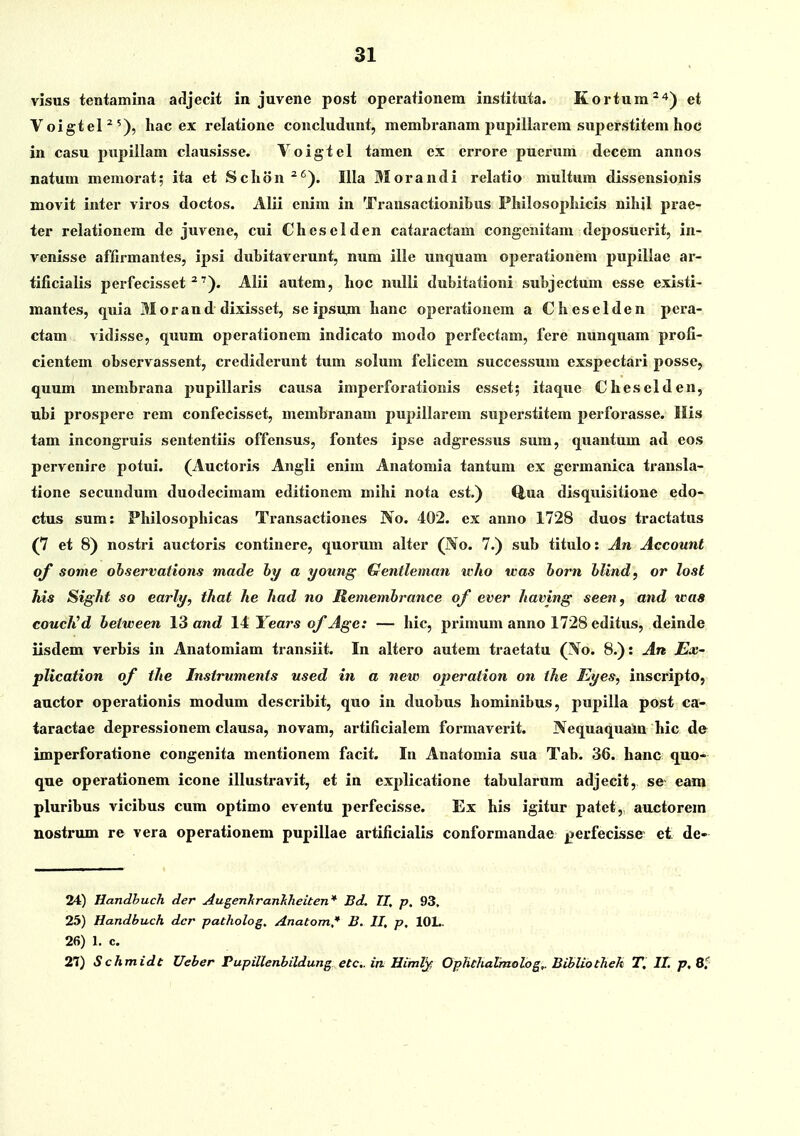 visus tetitamina adljecit in juvene posi operationem instituta. Kortum^'*'^ et Voigtel^'), hac ex relatione concludunt, membranam pupillarem superstitem hoc in casu pupillam clausisse. Voigtel tamen cx crrore pucrum decem annos natum memorat; ita et Schon ^^). Illa Morandi relatio multum dissensionis movit inter viros doctos. Alii cnim iu Transactionibus Philosophicis nihjl prae- ter relationem de juvene, cui Cheselden cataractam congcnitam deposuorit, in- venisse affirmantes, ipsi dubitaverunt, num ille unquam operationem pupillae ar- tificialis perfecisset ^'). Alii autem, hoc nulli dubitationi subjectum esse existi- mantes, quia Morand dixisset, se ipsujn hanc operationem a Cheselden pcra- ctam vidisse, quum operationem indicato niodo pcrfcctam, fere nunquam profi- cientem observassent, crediderunt tum solum felicem successum exspectari posse, quum membrana pupillaris causa imperforationis csset; itaque Cheselden, ubi prospere rem confecisset, membranam pupillarem superstitem perforasse. llis tam incongruis sententiis offensus, fontes ipse adgressus sum, quantum ad eos pervenire potui. (Auctoris Angli enim Anatomia tantum ex germanica trausla- tione secundum duodecimam editionera mihi nota est.) Q,ua disquisitione edo- ctus sum: Philosophicas Transactiones No. 402. cx anno 1728 duos tractatus (7 et 8) nostri auctoris continere, quorum altcr (No. 7.) sub titulo: An Account qf some ohservations made hy a young Gentleman who was horn hlind, or lost his Sight so early, that he had no Rememhrance of ever having seen, and icas couclCd between 13 and 14 Years of Age: — hic, primum anno 1728 editus, deinde iisdem verbis in Anatomiam transiit. In altero autem traetatu (No. 8.): An JEx- plication of the Instruments used in a new operation on ihe Eyes, inscripto, auctor operationis modum describit, quo in duobus hominibus, pupilla post ca- taractae depressionem clausa, novam, artificialem formaverit. Nequaquain hic de imperforatione congenita mentionem facit. In Anatomia sua Tab. 36. hanc quo- que operationem icone illustravit, et in explicatione tabularum adjecit, sc eam pluribus vicibus cum optimo eventu perfecisse. Ex his igitur patet, auctorem nostrum re vera operationem pupillae artificialis conformandae jjerfecisse et de- 24) Handbuch der AugenhranJiheiten* Bd. II, p. 93, 25) Handbuch dcr patholog. Anatom,* B. II, p, lOL. 26) 1. c. 27) Schmidt Ueber Pupillenbildung etc in Himl^, Ophthalraolog,. Bibliothek T. II. p, 8/
