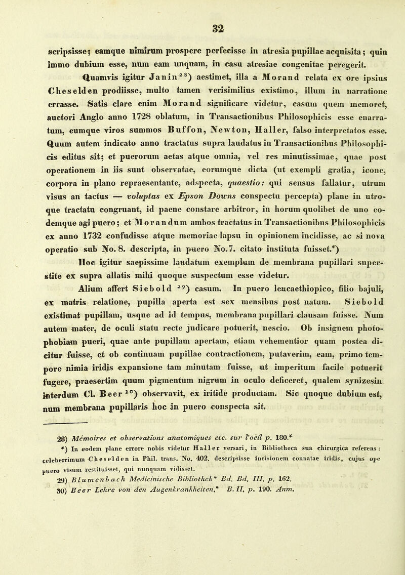 scripsisse; eamque nlmirum pit)spere perfecisse in atresia pupillae acquisita; ijuln immo dubium esse, num eam unquam, in casu atresiae congenitae peregerit. Q,uamvis igitur Janin^^) aestimet, illa a 3Iorand relata ex ore Ipsius Cheselden prodiisse, multo tamen verisimilius existimo, illum in narratione errasse. Satis clare enim Morand significare vidctur, casum quem memoret, auctori Anglo anno 1728 oblatum, in Transactionibus Philosophicis esse enarra- tum, eumque viros summos Buffon, Newton, Haller, falso interpretatos esse. Q,uum autem indicato anno tractatus supra laudatus in Transactionibus Philosoj^hi- cis editus sit; et puerorum aetas atque omnia, vel res minutissimae, quae post operationem in iis sunt observatae, eorumque dicta (ut exempli gratia, icone, corpora in plano repraesentante, adspecta, quaestio: qui sensus fallatur, utrum visus an tactus — voluptas ex JEpson Downs conspectu percepta) plane in utro- que tractatu congruant, id paene constare arbitror, in horum quolibet de uno eo- demque agi pucro; et M o r a n dum ambos tractatus in Transactionibus Philosophicis ex anno 1732 «onfudisse atque memoriae lapsu in opinionem incidisse, ac si nova operatio sub No. 8. ^escripta, in paero No.7. citato instituta fuisset.*) IIoc igitur saepissime laudatum exemplum de membrana pupillari super- stite ex supra allatis mihi quoque suspectum esse videtur. Alium affert Siebold ^^) casum. In puero leucaethiopico, filio bajuli, ex matris relatione, pupilla aperta est sex mensibus post natum. Siebold existimat pupillam, usque ad id tempus, membrana pupillari clausam ftiisse. IVum autem mater, de oculi statu recte judicare potuei-it, nescio. Ob insigncm photo- phobiam pueri, quae ante pupillam apertam, etiam vehementior quam postea di- citur fiiisse, et ob continuam pupillae contractionem, putaverim, eam, primo tem- pore nimia iridis expansione tam minutam fuisse, ut imperitum facile potuerit fugere, praesertim quum pigmentum nigrum in oculo deficeret, qualem synizesin interdum Cl. Beer^°) observavit, ex iritide produotam. Sic quoque dubium est, num membrana pupill^ris hoc in puero conspecta sit. 28) Memoires et ohservations anatomiques etc. sur Voeil p, 180.* *) In eodem plane errore nobis videtur Haller rersari, iu Bibliotlieca sua cliirurgica referens : celeberrimum-Clies elden in Pliil. trans. No, 402. descripsisse incisionem connalae iddis, -cujus ope puero visuiu restituisset, qui nunquam vidisset. 29) Blumenhach Medicinische Bihliothek* Bd. Bd, III, p, 162. 80) Beer Lehre von den Augenkrankheiten^ B.II, p. 190. Anm.