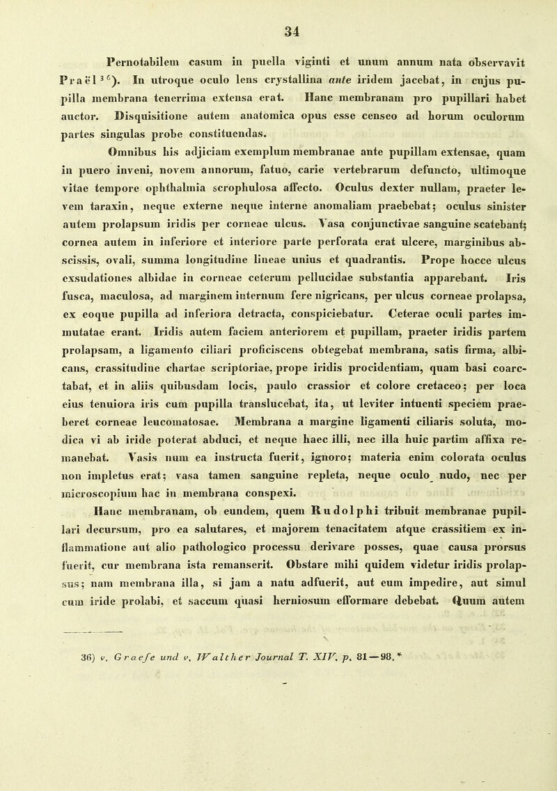 Pernotabilem casiim iu puella viginti et unum annum nata observavit Praen^). In utroque oculo lens crystallina ante iritlem jacebat, in cujus pu- pilla membrana tenerrima extensa erat. Ilanc membranam pro pupillari habet auctor. Disquisitione autem anatomica opus esse censeo ad horum oculorum partes singulas probe constituendas. Omnibus his atljiciam exemplum membranae ante pupillam extensae, quam in puero inveni, novem annorum, fatuo, carie vertebrarum defuncto, ultimoque vitae tempore ophthalmia scrophulosa affecto. Oculus dexter nuUam, praeter le» vem taraxin, neque externe neque interne anomaliam praebebat; oculus sinister autem prolapsum iridis per corneae ulcus. Vasa conjunctivae sanguine scatebant; cornea autem in inferiore et interiore parte perforata erat ulcere, marginibus ab- scissis, ovali, summa longitudine lineae unius et quadrantis. Prope hocce ulcus exsudationes albidae in corneae cetcrum pellucidae substantia apparebant. Iris fusca, maculosa, ad marginem iuternum fere nigricans, per ulcus corneae prolapsa, ex eoque pupilla ad inferiora detracta, conspiciebatui'. Ceterae oculi partes im- mutatae erant. Iridis autem faciem anteriorem et pupillam, praeter iridis partem prolapsam, a ligamento ciliari proficiscens obtegebat membrana, satis firma, albi- cans, crassitudine chartae scriptoriae, prope iridis procidentiam, quam basi coarc- tabat, et in aliis quibusdam locis, paulo crassior et colore cretaceo; per loca eius tenuiora iris cum pupilla translucebat, ita, ut leviter intuenti speciem prae- beret corneae leucomatosae. Membrana a margine ligamenti ciliaris soluta, mo- dica vi ab iride poterat abduci, et neque haec illi, nec illa huic partim affixa re- manebat. Vasis num ea instructa fuerit, ignoro; materia enim colorata oculus non impletus erat; vasa tamen sanguine repleta, neque oculo_ nudo, nec per microscopium hac iu membrana conspexi. Hauc membranam, ob eundem, quem Rudolphi tribuit membranae pupil- lari decursum, pro ea salutares, et majorem tenacitatem atque crassitiem ex in- flammatione aut alio pathologico processu derivare posses, quae causa prorsus fuerlt, cur membrana ista remanserit. Obstare mihi quidem videtur iridis prolaj)- sus; nam membrana illa, si jam a natu adfuerit, aut eum impedire, aut simul cum iride prolabi, et saceum qiiasi herniosum elTormare debebat. Q,uum autem 36) P. Graefe und v, JValther Journal T. XIF, p, 81 — 98.*