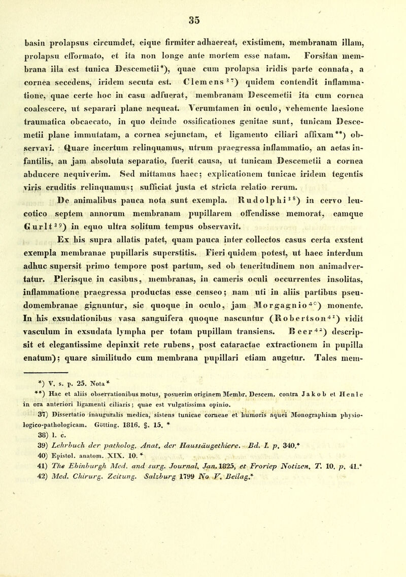 basin prolapsus circumtlet, eique flrmiter adhaereat, existimem, membranam illam, prolapsu cirormato, ct ita non longe ante mortem esse natam. Forsiian mem- brana illa cst tunica Descemetii*), <juae cum prolapsa iridis parte connata, a cornea secedens, iridem secuta est. Clemcns^') quidcm contendit inflamma- tione, quae ccrte lioc in casu adfuerat, membranam Uescemctii ita cum cornea coalescere, ut separari plane nequeat. Vcrumtamen in oculo, vebementc laesione traumatica obcaecato, in quo deindc ossillcationes genitae sunt, tunicam Desce- metii plane immutatam, a cornea sejunctam, et ligamento ciliari affixam**) ob- servavi. Quare incertum relinquamus, utrum praegressa inflammatio, an aetas in- fantilis, an jam absoluta separatio, fuerit causa, ut tunicam Descemetii a cornea abducere nequiverim. Sed mittamus baec; explicationcm tuaicae iridem tegentis viris eruditis relinquamus; sufficiat justa et stricta relatio rerum. De animalibus pauca nota sunt exempla. Iludolplii ^ ^) in cervo leu- cotico septem annorum membranam pupillarem oIFendisse memorat, eamque Gurlt^') in equo ultra solitum tempus observavit. Ex his supra allatis patet, quam pauca inter collectos casus certa exstent exempla membranae pupillai-is superstitis. Fieri quidem potest, ut haec interdum adhuc supersit primo tempore post partum, sed ob teueritudinem non animadver- tatur. Plei'isque in casibus, membranas, in cameris oculi occurrentes insolitas, inflammatione praegressa productas esse censeo; nam uti in aliis paitibus pseu- domembranae gignuntur, sic quoque in oculo, jam Morgagnio'*^) monentc. In his exsudationibus vasa sanguifera quoque nascuntur (Mobertson'*^) vidit vasculum in exsudata Ijmpha per totam pupillam transiens. I2eer'*^) descrip- sit et elegantissime depinxit rete rubens, post cataractae extractionem in pupilla enatum); quare similitudo cum membrana pupillari etiam augetur. Tales mciti- *) V. s. p. 25. Nota* **) Hac et aliis ol)servationibus motus, posuerim originem Memlsr. Descein. contra Jakob et Henle in ora anteriori ligamenti ciliaris; quae est vulgatissima opinio. 37) Dissertatio inauguralis medica, sistens tunicae comeae et liumoris aquei Monograpliiam pliysio- logico-pathologicam. Gotling, 1816. §. 15. * 38) 1. c. 39) Lehrhuch der patholog, Anat, der Haussdugethiere, - Bd. I. p, 340.* 40) Epistol. anatom. XIX. 10.* 41) The Ehijihurgh Med. and surg. Journal, Jun. 1825, et Froriep Notizen, T. 10. p, 41.* 42) Med, Chirurg. Zcitmig. Salzhurg 1799 No V, Beilag,'^