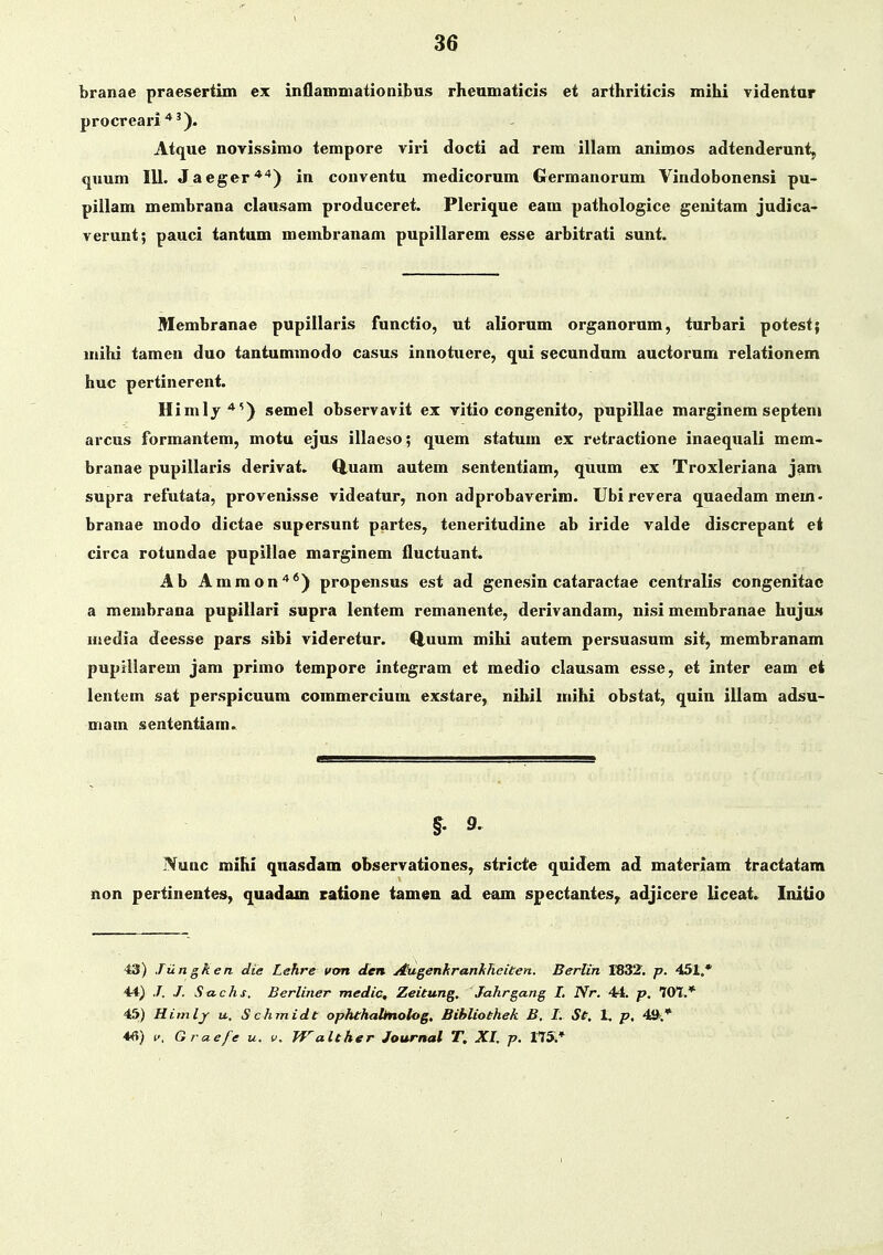 branae praesertim ex inflammationibus rheamaticis et arthriticis mihi videntur procreari ■*'). Atque novissimo tempore viri docti ad rem illam animos adtenderunt, qiium IU. Jaeger'*'') in conventu medicorum Germanorum Vindobonensi pu- pillam membrana clausam produceret. Plerique eam pathologice genitam judica- verunt; pauci tantum membranam pupillarem esse arbitrati sunt. Membranae pupillaris functio, ut aliorum organorum, turbari potest; mihi tamen duo tantummodo casus innotuere, qui secundum auctorum relationem huc pertinerent. Himly*^) semel observavit ex vitio congenito, pupillae marginem septeni arcus formantem, motu ejus illaeso; quem statum ex retractione inaequali incin- branae pupillaris derivat. Q,uam autem sententiam, quum ex Troxleriana jam supra refutata, provenisse videatur, non adprobaverim. Ubi revera quaedam mem- branae modo dictae supersunt partes, teneritudine ab iride valde discrepant et circa rotundae pupillae marginem fluctuant. Ab Ammon'**) propensus est ad genesin cataractae centralis congenitao a menibrana pupillari supra lentem remanente, derivandam, nisi membranae hujuM media deesse pars sibi videretur. Q^uum mihi autem persuasum sit, membranam pupillarem jam primo tempore integram et medio clausam esse, et inter eam et lentem sat perspicuum commercium exstare, nihil iriihi obstat, quin illam adsu- main sententiam. §' 9, Nunc mihi quasdam observationes, stricte quidem ad materiam tractatam non pertinentes, quadain ratione tamen ad eam spectantes^ adjicere liceat.^ Initio 43) Jiingken die Lehre vtm den Augenkranhheiten. Berlin S832'. p. 451,* 44) /. Stichs, Berliner medic, Zeitung. Jahrgang I. Nr. 44. p. Wl.* 45) Himlj u, Schmidt ophthalhtolog. Bihliothek B. I. St. 1. p. 4».* 4fi) V, Graefe u. v. Walther Journal T. XI. p. 115.*