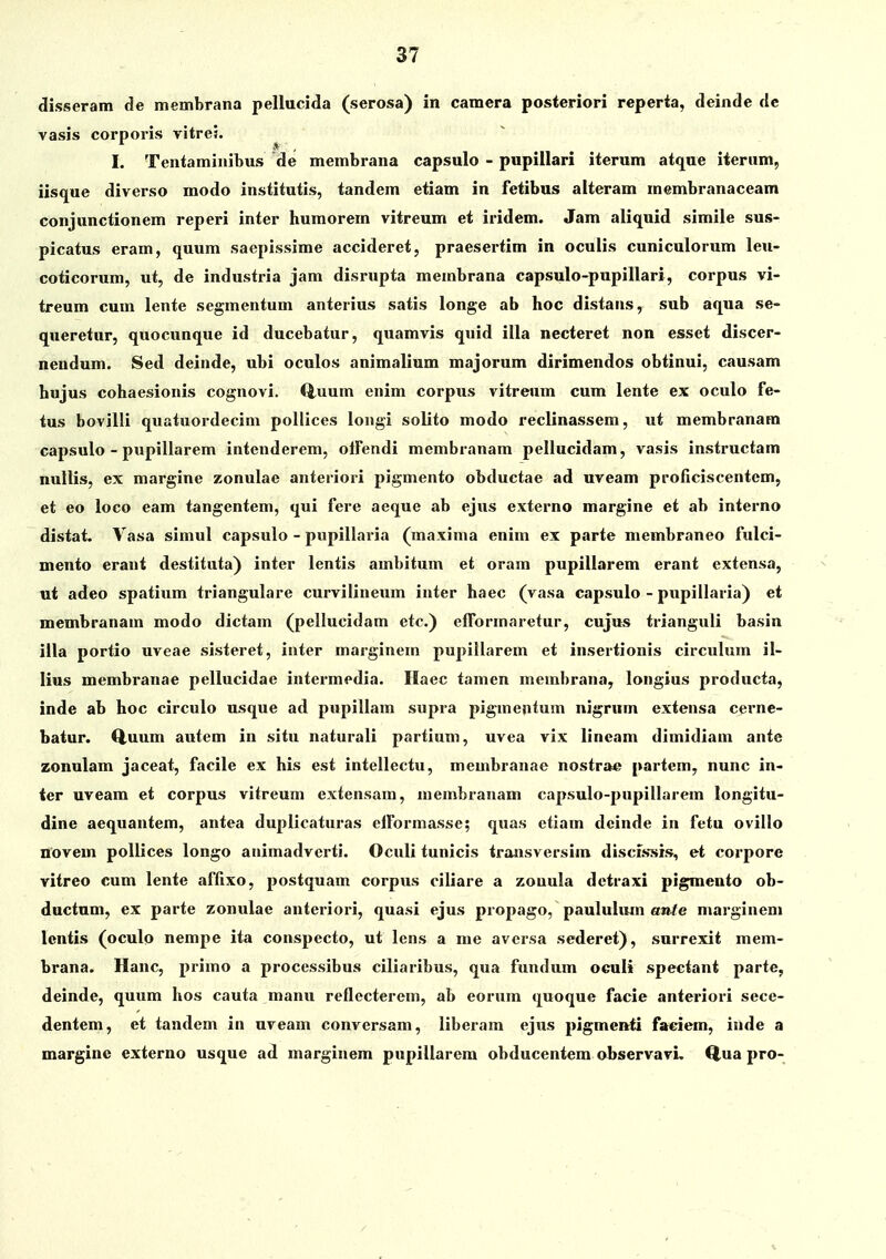 disseram de membrana pellucida (serosa) in camera posteriori reperta, deinde clc vasis corporis vitres. I. Tentaminibus de membrana capsulo - pupillari iterum atque iternm, iisque diverso modo institutis, tandem etiam in fetibus alteram membranaceam conjunctionem reperi inter humorem vitreum et iridem. Jam aliquid simile sus- picatus eram, quum saepissime accideret, praesertim in oculis cuniculorum leu- coticorum, ut, de industria jam disrupta membrana capsulo-pupillari, corpus vi- treum cum lente segmentum anterius satis longe ab hoc distans, sub aqua se- queretur, quocunque id ducebatur, quamvis qnid illa necteret non esset discer- nendum. Sed deinde, ubi oculos animalium majorum dirimendos obtinui, causam hujus cohaesionis cognovi. Q.uum enim corpus vitreum cum lente ex oculo fe- tus bovilli quatuordecim pollices longi solito modo reclinassem, ut membranam capsulo - pupillarem intenderem, olfendi membranam pellucidam, vasis instructam nullis, ex margine zonulae anteriori pigmento obductae ad uveam proficiscentem, et eo loco eam tangentem, qui fere aeque ab ejus externo margine et ab interno distat. Vasa simul capsulo - pupillaria (maxima enim ex parte membraneo fulci- mento erant destituta) inter lentis ambitum et oram pupillarem erant extensa, ut adeo spatium triangulare curvilineum inter haec (vasa capsulo - pupillaria) et membranam modo dictam (pellucidam etc.) efTormaretur, cujus trianguli basin illa portio uveae sisteret, inter marginem pupillarem et insertionis circulum il- lius membranae pellucidae intermedia. Haec tamen membrana, longius producta, inde ab hoc circulo usque ad pupillam supra pigmentum nigrum extensa cerne- batur. Q,uum autem in situ naturali partiuni, uvea vix lincam dimidiam ante zonulam jaceat, facile ex his est intellectu, membranae nostrae partem, nunc in- ter uveam et corpus vitreum extensam, membranam capsulo-pupillarem longitu- dine aequantem, antea duplicaturas elFormasse; quas etiam dcinde in fetu ovillo novem poUices longo aiiimadverti. Oculi tunicis transversim discis*sis, et corporc vitreo cum lente affixo, postquam corpus ciliare a zouula dctraxi pigmento ob- ductum, ex parte zonulae anteriori, quasi ejus propago, pauluhun atife marginem Icntis (oculo nempe ita conspecto, ut lens a me aversa sederet), surrexit mem- brana. Hanc, primo a processibus ciliaribus, qua fundum oculi spectant parte, deinde, quum hos cauta manu reflecterem, ab eorum quoque facie anteriori sece- dentem, et tandem in uveam conversam, liberam ejus pigmenti faeiem, inde a margine externo usque ad marginem pupillarera obducentem observavL Q,ua pro-