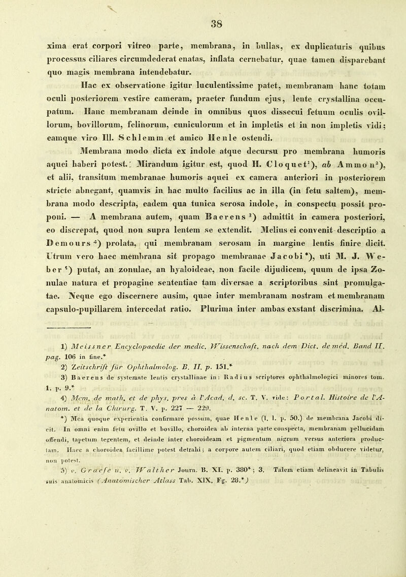 xima erat corpori vitreo parte, membrana, in LuUas, ex duplicatmis quiLus processus ciliares circumdederat enatas, inflata cernebatur, quae tamen disparebant quo magis membrana intendebatur. Hac ex observatione igitur luculentissime patet, menibranam hanc totam oculi i^ostcriorem vestire cameram, praeter fundum ejus, lente crjstallina occu- patum. Ilanc membranam deinde in omnibus quos dissecui fetuum oculis ovil- lorum, bovillorum, felinorum, cuniculorum et in impletis et in non impletis A'idi; eamque viro 111. Schlemm et amico Henle ostendi. Membrana modo dicta ex indole atque decursu pro membrana humoris aquei haberi potest. 1 Mirandum igitur est, quod H. Cloquet^), ab Ammo n^), et alii, transitum membranae humoris aquei ex camera anteriori in posteriorem stricte abncgant, quamvis in hac multo facilius ac in illa (in fetu saltem), mem- brana modo descripta, eadem qua tunica serosa indole, in conspectu possit pro- poni. — A membrana autem, quam Baerens ^) admittit in camera posteriori, eo discrepat, quod non supra lentem se extendit. Melius ei convenit descriptio a Demours*) prolata, qxii membranam serosam in margine lentis finire dicit. Utrum vero haec membrana sit propago membranae Jacobi*), uti 31. J. We- ber ') putat, an zonulae, an hyaloideae, non facile dijudicem, quum de ij>sa Zo- nulac natura et propagine sententiae tam diveisae a scriptoribus sint promulga- tae. Neque ego discernere ausim, quae inter membranam nostram et membranam capsulo-pupillarem intercedat ratio. Plurinia inter ambas exstant discrimina. Al- 1) Meissner Encyclopaedie der medic, IVissenschaft, nach dem Dict. demed, Band II, pag. 106 in line.* 2) T^eitschrift Jiir Ophthalmolog. B. II. p. 151.* 3) Baereus de systemnte leutis crystallinae in: Piadius scrii>tores ophthalmologici minores lom. I. 1». 9/ 4) Mcm, de math, et de phjs, pres a V Acad, d, sc. T. V. ride: Portal. Histoire de VA- natom. et de la Chirurg. T, V. \k 227 — 229. *) Mea quoque exx>erientia confirmare pbssum, quae Henle (l. 1. p. 50.) (le memhrana Jacobi di- cit, In omni enim fetii ovillo et Lorillo, clioroidea aL interna parte coiispecla, membranam pellucidam ofFendi, tapettim tegentem, et deinde inter clioroideam et pigmentum nigrum versus anteriora jiroduc- lain. Ilaec a cboroidea facillime ^iotest detralii; a cor]>ore autem ciliari, quod eliam obducere videtur, aou ])0test. .5) 1'. Graefe u. v. Walther Journ. B. XI. \>. 380*; 3. Talem etiam delineavit in Tabulis suis analomicis (Anatomischer Atlass Tab. XIX, Fg. 28.*J