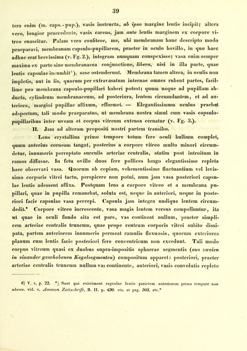tera ciiim (m. caps. - pup.), vasls instructa, ah ipso inargine lentis incipit; altcra vero, longior praccetleiite, vasis carens, jam anie lentis marginem cx corpore vi- treo cnascitur. Palam vcro confiteor, me, ubi membranam hanc «lescrijito modo praeparavi, membranam capsulo-pupillarem, praeter in oculo bovillo, in quo haec adhuc erat brcvissima (v. Fg. 2.), integram mmquam conspexisse; vasa enim scmper maxima ex parte sine mciiibranacea conjunctione, Ubera, nisi in illa parte, quae lentis capsulae inctimbit'), sese ostenderunt. Membrana tamen altera, in oculis nou impletis, aut in iis, quorum per cxtravasatum internae omnes rubent partes, facil- lime pro membrana capsulo-pupillari haberi potest; quum usque ad pupillam ab- ducta, cjlindrum membranaceum, ad posteriora, lentem circumdantem, et ad an- teriora, margini pupillae affixum, cfformet. — Elegantissimum oculus praebot adspectum, tali motlo praeparatus, ut membrana nostra simul cum vasis capsulo- pupillaribus inter uvcam et corpus vitreum extensa cernatur (v. Fg. 3,). II. Jam ad altcram propositi nostri partem transibo. Lens crjstallina primo tempore totum fere oculi bulbum complet, quum anterius corneam tangat, posterius a eorpore vitreo multo minori circum- detur, inniimeris perreptato surculis arteriae centralis, statira post introitum in ramos diffusae. In fetu ovillo duos fere poUices longo elegantissime repleta haec observavi vasa. Quorum ob copiam, vehementissime fluctuantium vel levis- simo corporis vitrei tactu, perspicere non potui, num jam vasa posteriori capsu- lae lentis adessent affixa. Postquam lens a corpore vitreo et a membrana pu- pillari, quae in pupilla remanebat, soluta est, nequc in anteriori, neque in poste- riori facie capsulae vasa percepi. Capsula jam integra undique lentem circum- dedit.* Corpore vitrea increscente, vasa magis lentem versus compelluntur, ita ut quae in oculi fundo sita est pars, vas contineat nulium, praeter simpli- cem arteriae centralis truncum, quae prope centrum corporis vitrei subito dissi- pata, partem anteriorem innumeris permeat ramulis flexuosis, quonim exteriores planum cuni lentis facie posteriori fere concentricum non excedunt. Tali modo corpus vitreum quasi ex duobus supra-impositis sphaerae segmentis (^atis ziiieien in einander gescliohenen Kegelsegmenteti) compositum apparet: posteriori, praeter arteriae ccutralis truncum nullum vas continente, anteriori, vasis convolutis repleto 6) V. s, p. 22. *) Sunt qiii existiinent capsulae lentis parietem anteriorem primo tempore no» adesse. yid, v. Ammon Zeitschrift, B. II, p. 430. etc. et pag. 503. etc*